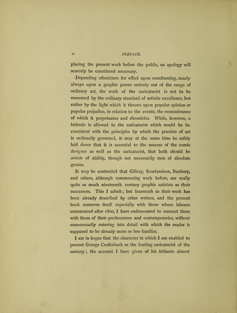placing the present work before the public, an apology will scarcely be considered necessary. Depending oftentimes for effect upon overdrawing, nearly always upon a graphic power entirely out of the range of ordinary art, the work of the caricaturist is not to be measured by the ordinary standard of artistic excellence, but rather by the light which it throws upon popular opinion or popular prejudice, in relation to the events, the remembrance of which it perpetuates and chronicles. While, however, a latitude is allowed to the caricaturist which would be in- consistent with the principles by which the practice of art is ordinarily governed, it may at the same time be safely laid down that it is essential to the success of the comic designer as well as the caricaturist, that both should be artists of ability, though not necessarily men of absolute genius. It may be contended that Gillray, Rowlandson, Bunbury, and others, although commencing work before, are really quite as much nineteenth century graphic satirists as their successors. This I admit; but inasmuch as their work has been already described by other writers, and the present book concerns itself especially with those whose labours commenced after 1800, I have endeavoured to connect them with those of their predecessors and contemporaries, without unnecessarily entering into detail with which the reader is supposed to be already more or less familiar. I am in hopes that the character in which I am enabled to present George Cruikshank as the leading caricaturist of the century ; the account I have given of his hitherto almost