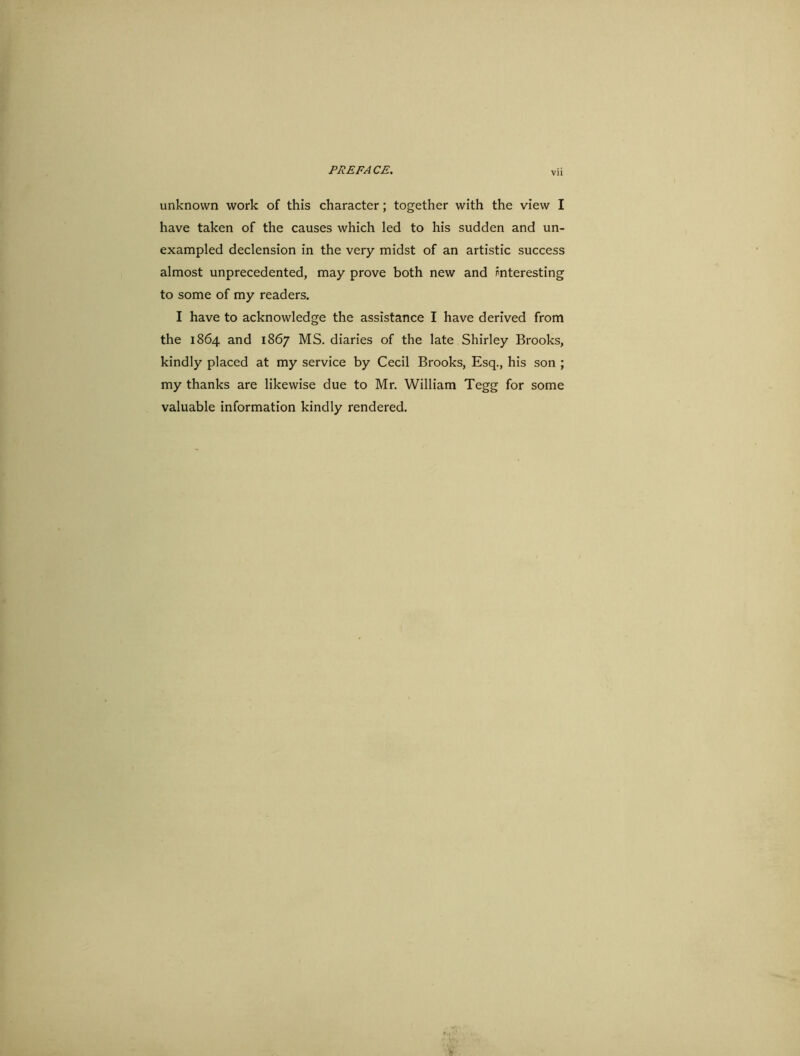 unknown work of this character; together with the view I have taken of the causes which led to his sudden and un- exampled declension in the very midst of an artistic success almost unprecedented, may prove both new and interesting to some of my readers. I have to acknowledge the assistance I have derived from the 1864 and 1867 MS. diaries of the late Shirley Brooks, kindly placed at my service by Cecil Brooks, Esq., his son ; my thanks are likewise due to Mr. William Tegg for some valuable information kindly rendered.