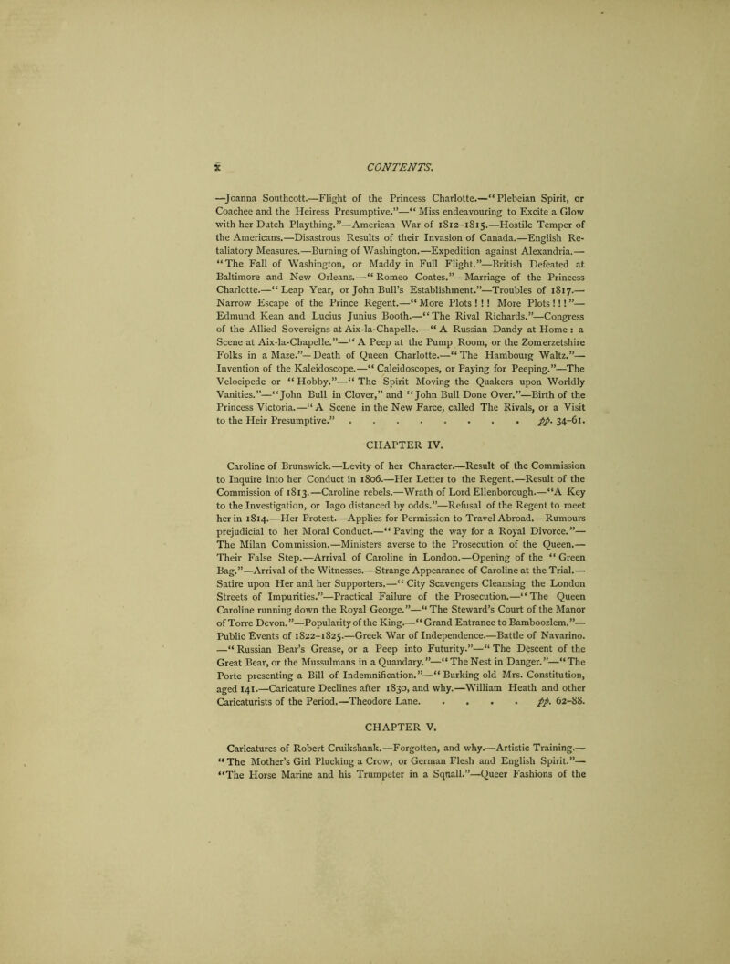 —Joanna Southcott.—Flight of the Princess Charlotte.—“Plebeian Spirit, or Coachee and the Heiress Presumptive.”—“ Miss endeavouring to Excite a Glow with her Dutch Plaything.”—American War of 1812-1815.—Hostile Temper of the Americans.—Disastrous Results of their Invasion of Canada.—English Re- taliatory Measures.—Burning of Washington.—Expedition against Alexandria.— “The Fall of Washington, or Maddy in Full Flight.”—British Defeated at Baltimore and New Orleans.—“ Romeo Coates.”—Marriage of the Princess Charlotte.—“Leap Year, or John Bull’s Establishment.”—Troubles of 1817.—• Narrow Escape of the Prince Regent.—“ More Plots ! ! ! More Plots !!! ”— Edmund Kean and Lucius Junius Booth.—“The Rival Richards.”—Congress of the Allied Sovereigns at Aix-la-Chapelle.—“ A Russian Dandy at Home : a Scene at Aix-la-Chapelle.”—“ A Peep at the Pump Room, or the Zomerzetshire Folks in a Maze.”—Death of Queen Charlotte.—“The Hambourg Waltz.”— Invention of the Kaleidoscope.—“ Caleidoscopes, or Paying for Peeping.”—The Velocipede or “ Hobby.”—“ The Spirit Moving the Quakers upon Worldly Vanities.”—“John Bull in Clover,” and “John Bull Done Over.”—Birth of the Princess Victoria.—“A Scene in the New Farce, called The Rivals, or a Visit to the Heir Presumptive.” pp. 34-61. CHAPTER IV. Caroline of Brunswick.—Levity of her Character.—Result of the Commission to Inquire into her Conduct in 1806.—Her Letter to the Regent.—Result of the Commission of 1813.—Caroline rebels.—Wrath of Lord Ellenborough.—“A Key to the Investigation, or Iago distanced by odds.”—Refusal of the Regent to meet her in 1814.—Her Protest.—Applies for Permission to Travel Abroad.—Rumours prejudicial to her Moral Conduct.—“Paving the way for a Royal Divorce.”— The Milan Commission.—Ministers averse to the Prosecution of the Queen.— Their False Step.—Arrival of Caroline in London.—Opening of the “ Green Bag.”—Arrival of the Witnesses.—Strange Appearance of Caroline at the Trial.— Satire upon Her and her Supporters.—“ City Scavengers Cleansing the London Streets of Impurities.”—Practical Failure of the Prosecution.—“The Queen Caroline running down the Royal George.”—“ The Steward’s Court of the Manor of Torre Devon.”—Popularity of the King.—“Grand Entrance to Bamboozlem.”— Public Events of 1822-1825.—Greek War of Independence.—Battle of Navarino. —“ Russian Bear’s Grease, or a Peep into Futurity.”—“ The Descent of the Great Bear, or the Mussulmans in a Quandary. ”—“ The Nest in Danger. ”—“ The Porte presenting a Bill of Indemnification.”—“ Burking old Mrs. Constitution, aged 141.—Caricature Declines after 1830, and why.—William Heath and other Caricaturists of the Period.—Theodore Lane pp. 62-88. CHAPTER V. Caricatures of Robert Cruikshank.—Forgotten, and why.—Artistic Training.— “The Mother’s Girl Plucking a Crow, or German Flesh and English Spirit.”— “The Horse Marine and his Trumpeter in a Squall.”—Queer Fashions of the