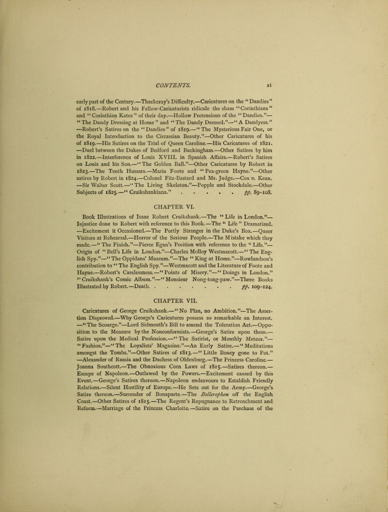 early part of the Century.—Thackeray’s Difficulty.—Caricatures on the “Dandies” of 1818.—Robert and his Fellow-Caricaturists ridicule the sham “ Corinthians ” and “ Corinthian Kates ” of their day.—Hollow Pretensions of the “Dandies.”— “ The Dandy Dressing at Home ” and “ The Dandy Dressed.”—“ A Dandyess.” —Robert’s Satires on the “ Dandies ” of 1819.—“The Mysterious Fair One, or the Royal Introduction to the Circassian Beauty.”—Other Caricatures of his of 1819.—His Satires on the Trial of Queen Caroline.—His Caricatures of 1821. —Duel between the Dukes of Bedford and Buckingham.—Other Satires by him in 1822.—Interference of Louis XVIII. in Spanish Affairs.—Robert’s Satires on Louis and his Son.—‘4 The Golden Ball.”—Other Caricatures by Robert in 1823.—The Tenth Hussars.—Maria Foote and “ Pea-green Hayne.”—Other satires by Robert in 1824.—Colonel Fitz-Bastard and Mr. Judge.—Cox v. Kean. —Sir Walter Scott.—“The Living Skeleton.”—Popple and Stockdale.—Other Subjects of 1823.—“ Cruikshankiana.” pp. 89-108. CHAPTER VI. Book Illustrations of Isaac Robert Cruikshank.—The “ Life in London.”— Injustice done to Robert with reference to this Book.—The “ Life ” Dramatized. —Excitement it Occasioned.—The Portly Stranger in the Duke’s Box.—Queer Visitors at Rehearsal.—Horror of the Serious People.—The M istake which they made.—“ The Finish.”—Pierce Egan’s Position with reference to the “ Life.”— Origin of “Bell’s Life in London.”—Charles Molloy Westmacott.—“The Eng- lish Spy.”—“The Oppidans’ Museum.”—The “ King at Home.”—Rowlandson’s contribution to “ The English Spy. ”—Westmacott and the Literature of Foote and Hayne.—Robert’s Carelessness.—“Points of Misery.”—“Doings in London.” “ Cruikshank’s Comic Album.”—“Monsieur Nong-tong-paw.”—Three Books Illustrated by Robert.—Death pp. 109-124. CHAPTER VII. Caricatures of George Cruikshank.—“No Plan, no Ambition.”—The Asser- tion Disproved.—Why George’s Caricatures possess so remarkable an Interest. —“ The Scourge.”—Lord Sidmouth’s Bill to amend the Toleration Act.—Oppo- sition to the Measure by the Nonconformists.—George’s Satire upon them.— Satire upon the Medical Profession.—“The Satirist, or Monthly Meteor.”— “Fashion.”—“The Loyalists’ Magazine.”—An Early Satire.—“Meditations amongst the Tombs.”—Other Satires of 1813.—“Little Boney gone to Pot.” —Alexander of Russia and the Duchess of Oldenburg.—The Princess Caroline.— Joanna Southcott.—The Obnoxious Corn Laws of 1813.—Satires thereon.— Escape of Napoleon.—Outlawed by the Powers.—Excitement caused by this Event.—George’s Satires thereon.—Napoleon endeavours to Establish Friendly Relations.—Silent Hostility of Europe.—He Sets out for the Army.—George’s Satire thereon.—Surrender of Bonaparte.—The Bellerophon off the English Coast.—Other Satires of 1815.—The Regent’s Repugnance to Retrenchment and Reform.—Marriage of the Princess Charlotte.—Satire on the Purchase of the