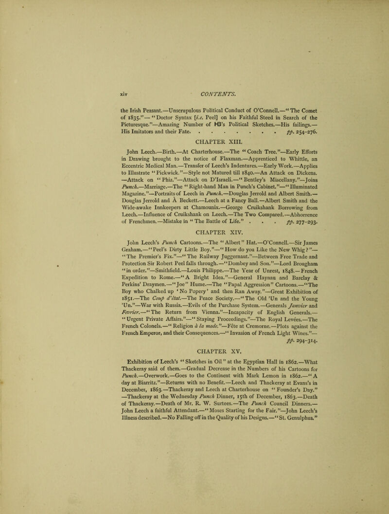 the Irish Peasant.—Unscrupulous Political Conduct of O’Connell.—“ The Comet of 1835.”—“Doctor Syntax [i.e. Peel] on his Faithful Steed in Search of the Picturesque.”—Amazing Number of H3’s Political Sketches.—His failings.— His Imitators and their Fate pp. 254-276. CHAPTER XIII. John Leech.—Birth.—At Charterhouse.—The “ Coach Tree.”—Early Efforts in Drawing brought to the notice of Flaxman.—Apprenticed to Whittle, an Eccentric Medical Man.—Transfer of Leech’s Indentures.—Early Work.—Applies to Illustrate “Pickwick.”—Style not Matured till 1840.—An Attack on Dickens. —Attack on “ Phiz.”—Attack on D’lsraeli.—“ Bentley’s Miscellany.”—Joins Punch.—Marriage.—The “Right-hand Man in Punch’s Cabinet.”—“Illuminated Magazine.”—Portraits of Leech in Punch.—Douglas Jerrold and Albert Smith.— Douglas Jerrold and A Beckett.—Leech at a Fancy Ball.—Albert Smith and the Wide-awake Innkeepers at Chamounix.—George Cruikshank Borrowing from Leech.—Influence of Cruikshank on Leech.—The Two Compared.—Abhorrence of Frenchmen.—Mistake in “ The Battle of Life.” . . . pp. 277-293. CHAPTER XIV. John Leech’s Punch Cartoons.—The “Albert” Hat.—O'Connell.—Sir James Graham.—“Peel’s Dirty Little Boy.”—“ How do you Like the New Whig? ”— “The Premier's Fix.”—“The Railway Juggernaut.”—Between Free Trade and Protection Sir Robert Peel falls through.—“Dombeyand Son.”—Lord Brougham “in order.”—Smithfield.—Louis Philippe.—The Year of Unrest, 1848.—French Expedition to Rome.—“A Bright Idea.”—General Haynau and Barclay & Perkins’ Draymen.—“Joe” Hume.—The “Papal Aggression” Cartoons.—“The Boy who Chalked up ‘No Popery’ and then Ran Away.”—Great Exhibition of 1851.—The Coup d'etat.—The Peace Society.—“The Old’Un and the Young ’Un.”—War with Russia.—Evils of the Purchase System.—Generals Janvier and Fevrier.—“The Return from Vienna.”—Incapacity of English Generals.— “ Urgent Private Affairs.”—“ Staying Proceedings.”—The Royal Levees.—The French Colonels.—“ Religion a la mode.—Fete at Cremorne.—Plots against the French Emperor, and their Consequences.—“ Invasion of French Light Wines.”— pp. 294-314. CHAPTER XV. Exhibition of Leech’s “ Sketches in Oil” at the Egyptian Hall in 1862.—What Thackeray said of them.—Gradual Decrease in the Numbers of his Cartoons for Punch.—Overwork.—Goes to the Continent with Mark Lemon in 1862.—“A day at Biarritz.”—Returns with no Benefit.—Leech and Thackeray at Evans’s in December, 1863.—Thackeray and Leech at Charterhouse on “ Founder’s Day.” —Thackeray at the Wednesday Punch Dinner, 15th of December, 1863.—Death of Thackeray.—Death of Mr. R. W. Surtees.—The Punch Council Dinners.— John Leech a faithful Attendant.—“Moses Starting for the Fair.”—John Leech’s Illness described.—No Falling off in the Quality of his Designs.—“St. Genulphus. ”