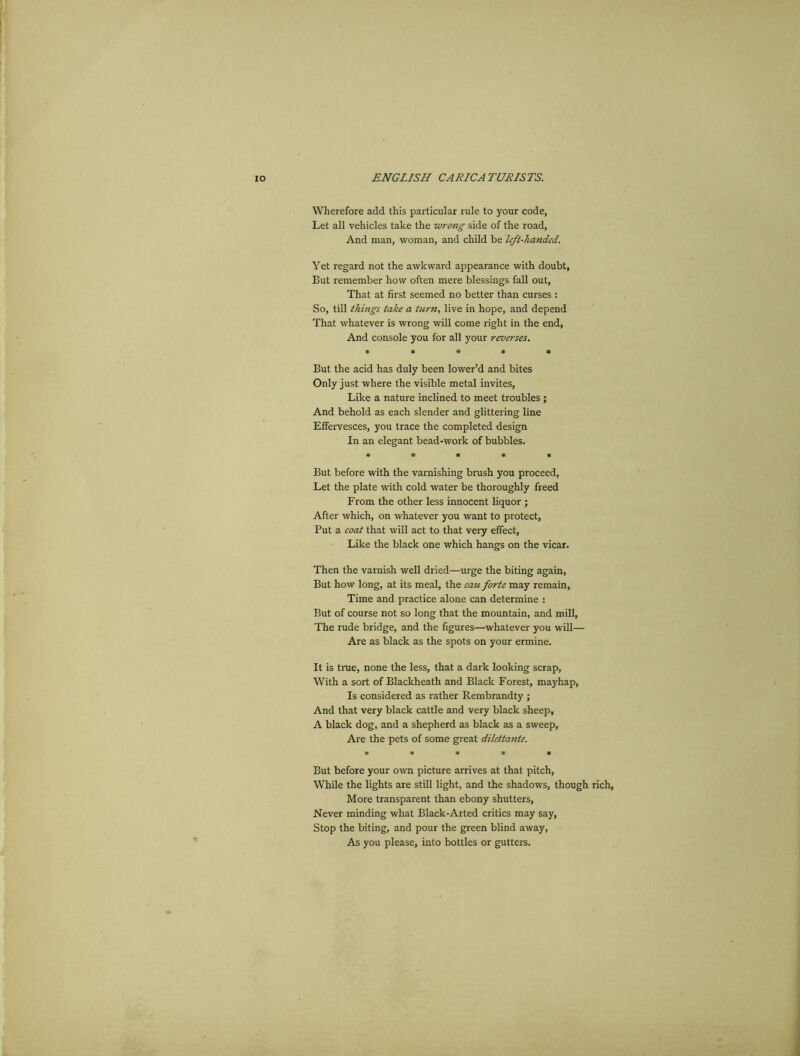 Wherefore add this particular rule to your code. Let all vehicles take the wrong side of the road, And man, woman, and child be left-handed. Yet regard not the awkward appearance with doubt, But remember how often mere blessings fall out, That at first seemed no better than curses : So, till things take a turn, live in hope, and depend That whatever is wrong will come right in the end, And console you for all your reverses. ***** But the acid has duly been lower’d and bites Only just where the visible metal invites, Like a nature inclined to meet troubles ; And behold as each slender and glittering line Effervesces, you trace the completed design In an elegant bead-work of bubbles. » * * * * But before with the varnishing brush you proceed, Let the plate with cold water be thoroughly freed From the other less innocent liquor ; After which, on whatever you want to protect, Put a coat that will act to that very effect, Like the black one which hangs on the vicar. Then the varnish well dried—urge the biting again, But how long, at its meal, the eau forte may remain, Time and practice alone can determine : But of course not so long that the mountain, and mill, The rude bridge, and the figures—whatever you will— Are as black as the spots on your ermine. It is true, none the less, that a dark looking scrap, With a sort of Blackheath and Black Forest, mayhap, Is considered as rather Rembrandty ; And that very black cattle and very black sheep, A black dog, and a shepherd as black as a sweep, Are the pets of some great dilettante. ***** But before your own picture arrives at that pitch, While the lights are still light, and the shadows, though rich, More transparent than ebony shutters, Never minding what Black-Arted critics may say, Stop the biting, and pour the green blind away, As you please, into bottles or gutters.