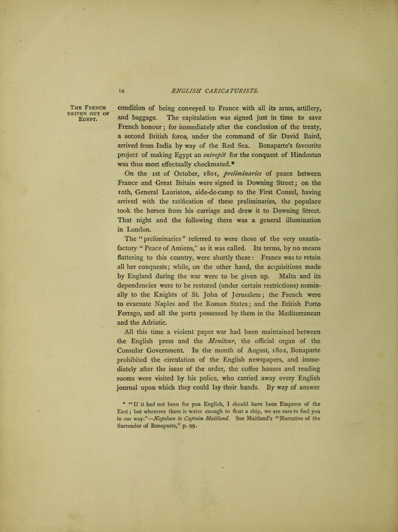 The French DRIVEN OUT OF Egypt. condition of being conveyed to France with all its arms, artillery, and baggage. The capitulation was signed just in time to save French honour; for immediately after the conclusion of the treaty, a second British forco, under the command of Sir David Baird, arrived from India by way of the Red Sea. Bonaparte’s favourite project of making Egypt an entrepot for the conquest of Hindostan was thus most effectually checkmated.* On the ist of October, 1801, prelimitiaries of peace between France and Great Britain were signed in Downing Street; on the ioth, General Lauriston, aide-de-camp to the First Consul, having arrived with the ratification of these preliminaries, the populace took the horses from his carriage and drew it to Downing Street. That night and the following there was a general illumination in London. The “preliminaries” referred to were those of the very unsatis- factory “ Peace of Amiens,” as it was called. Its terms, by no means flattering to this country, were shortly these: France was to retain all her conquests; while, on the other hand, the acquisitions made by England during the war were to be given up. Malta and its dependencies were to be restored (under certain restrictions) nomin- ally to the Knights of St. John of Jerusalem; the French were to evacuate Naples and the Roman States; and the British Porto Ferrago, and all the ports possessed by them in the Mediterranean and the Adriatic. All this time a violent paper war had been maintained between the English press and the Moniteur, the official organ of the Consular Government. In the month of August, 1802, Bonaparte prohibited the circulation of the English newspapers, and imme- diately after the issue of the order, the coffee houses and reading rooms were visited by his police, who carried away every English journal upon which they could lay their hands. By way of answer * “If it had not been for you English, I should have been Emperor of the East; but wherever there is water enough to float a ship, we are sure to find you in our way.”—Napoleon to Captain Maitland. See Maitland’s “Narrative of the Surrender of Bonaparte,” p. 99.