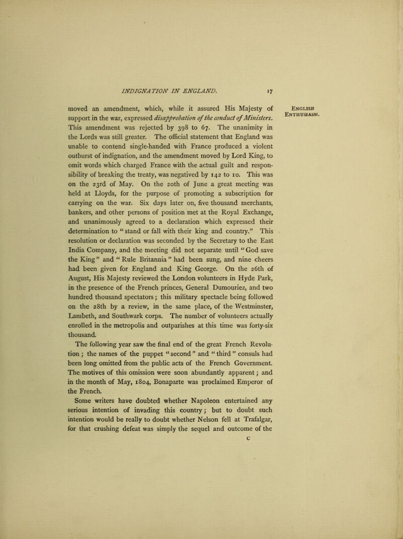 moved an amendment, which, while it assured His Majesty of support in the war, expressed disapprobation of the conduct of Ministers. This amendment was rejected by 398 to 67. The unanimity in the Lords was still greater. The official statement that England was unable to contend single-handed with France produced a violent outburst of indignation, and the amendment moved by Lord King, to omit words which charged France with the actual guilt and respon- sibility of breaking the treaty, was negatived by 142 to 10. This was on the 23rd of May. On the 20th of June a great meeting was held at Lloyds, for the purpose of promoting a subscription for carrying on the war. Six days later on, five thousand merchants, bankers, and other persons of position met at the Royal Exchange, and unanimously agreed to a declaration which expressed their determination to “ stand or fall with their king and country.” This resolution or declaration was seconded by the Secretary to the East India Company, and the meeting did not separate until “ God save the King ” and “ Rule Britannia ” had been sung, and nine cheers had been given for England and King George. On the 26th of August, His Majesty reviewed the London volunteers in Hyde Park, in the presence of the French princes, General Dumouriez, and two hundred thousand spectators; this military spectacle being followed on the 28th by a review, in the same place, of the Westminster, Lambeth, and Southwark corps. The number of volunteers actually enrolled in the metropolis and outparishes at this time was forty-six thousand. The following year saw the final end of the great French Revolu- tion ; the names of the puppet “ second ” and “ third ” consuls had been long omitted from the public acts of the French Government. The motives of this omission were soon abundantly apparent; and in the month of May, 1804, Bonaparte was proclaimed Emperor of the French. Some writers have doubted whether Napoleon entertained any serious intention of invading this country; but to doubt such intention would be really to doubt whether Nelson fell at Trafalgar, for that crushing defeat was simply the sequel and outcome of the c English Enthusiasm.