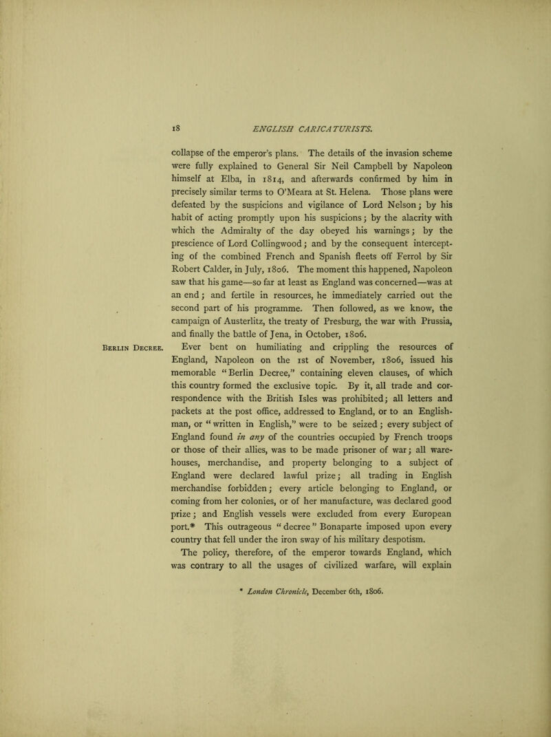 collapse of the emperor’s plans. The details of the invasion scheme were fully explained to General Sir Neil Campbell by Napoleon himself at Elba, in 1814, and afterwards confirmed by him in precisely similar terms to O’Meara at St. Helena. Those plans were defeated by the suspicions and vigilance of Lord Nelson; by his habit of acting promptly upon his suspicions; by the alacrity with which the Admiralty of the day obeyed his warnings; by the prescience of Lord Collingwood; and by the consequent intercept- ing of the combined French and Spanish fleets off Ferrol by Sir Robert Calder, in July, 1806. The moment this happened, Napoleon saw that his game—so far at least as England was concerned—was at an end; and fertile in resources, he immediately carried out the second part of his programme. Then followed, as we know, the campaign of Austerlitz, the treaty of Presburg, the war with Prussia, and finally the battle of Jena, in October, 1806. Berlin Decree. Ever bent on humiliating and crippling the resources of England, Napoleon on the 1st of November, 1806, issued his memorable “Berlin Decree,” containing eleven clauses, of which this country formed the exclusive topic. By it, all trade and cor- respondence with the British Isles was prohibited; all letters and packets at the post office, addressed to England, or to an English- man, or “ written in English,” were to be seized; every subject of England found in any of the countries occupied by French troops or those of their allies, was to be made prisoner of war; all ware- houses, merchandise, and property belonging to a subject of England were declared lawful prize; all trading in English merchandise forbidden; every article belonging to England, or coming from her colonies, or of her manufacture, was declared good prize; and English vessels were excluded from every European port.* This outrageous “ decree ” Bonaparte imposed upon every country that fell under the iron sway of his military despotism. The policy, therefore, of the emperor towards England, which was contrary to all the usages of civilized warfare, will explain London Chronicle, December 6th, 1806.