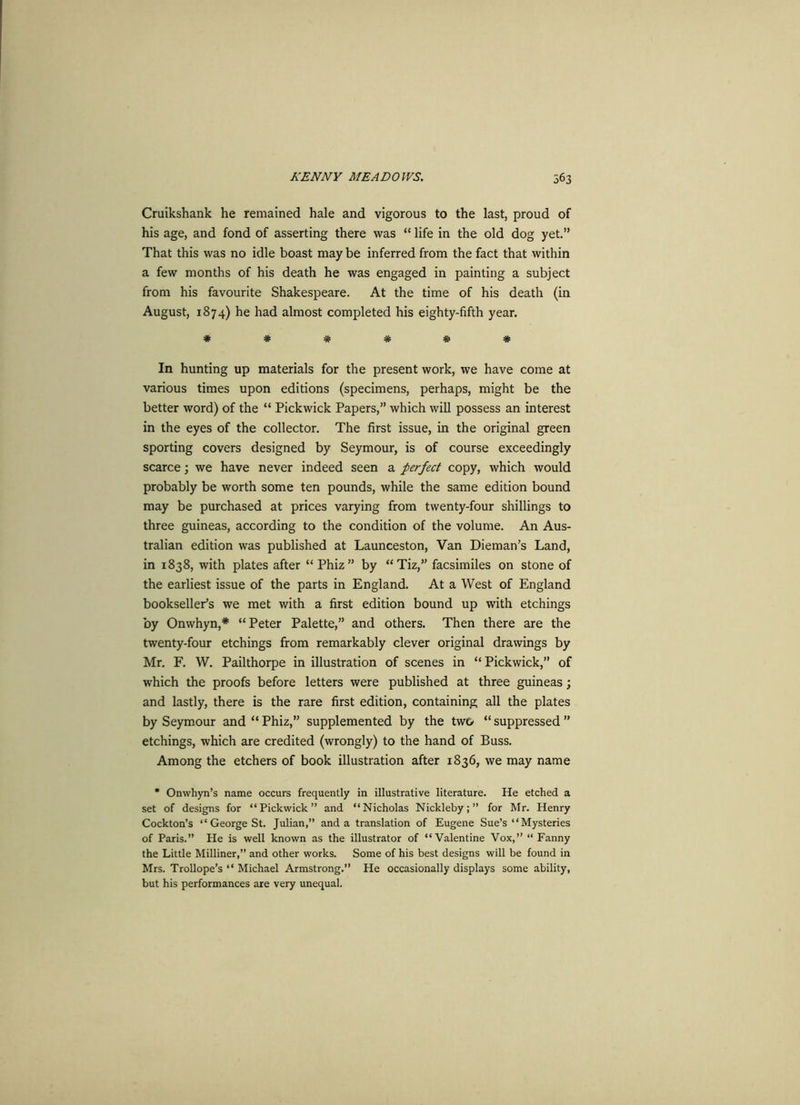 Cruikshank he remained hale and vigorous to the last, proud of his age, and fond of asserting there was “ life in the old dog yet.” That this was no idle boast may be inferred from the fact that within a few months of his death he was engaged in painting a subject from his favourite Shakespeare. At the time of his death (in August, 1874) he had almost completed his eighty-fifth year. ###### In hunting up materials for the present work, we have come at various times upon editions (specimens, perhaps, might be the better word) of the “ Pickwick Papers,” which will possess an interest in the eyes of the collector. The first issue, in the original green sporting covers designed by Seymour, is of course exceedingly scarce; we have never indeed seen a perfect copy, which would probably be worth some ten pounds, while the same edition bound may be purchased at prices varying from twenty-four shillings to three guineas, according to the condition of the volume. An Aus- tralian edition was published at Launceston, Van Dieman’s Land, in 1838, with plates after “Phiz” by “Tiz,” facsimiles on stone of the earliest issue of the parts in England. At a West of England bookseller’s we met with a first edition bound up with etchings by Onwhyn,* “Peter Palette,” and others. Then there are the twenty-four etchings from remarkably clever original drawings by Mr. F. W. Pailthorpe in illustration of scenes in “Pickwick,” of which the proofs before letters were published at three guineas; and lastly, there is the rare first edition, containing all the plates by Seymour and “Phiz,” supplemented by the two “suppressed” etchings, which are credited (wrongly) to the hand of Buss. Among the etchers of book illustration after 1836, we may name * Onwhyn’s name occurs frequently in illustrative literature. He etched a set of designs for “Pickwick” and “Nicholas Nickleby; ” for Mr. Henry Cockton’s “ George St. Julian,” and a translation of Eugene Sue’s “Mysteries of Paris.” Pie is well known as the illustrator of “Valentine Vox,” “ Fanny the Little Milliner,” and other works. Some of his best designs will be found in Mrs. Trollope’s “ Michael Armstrong.” He occasionally displays some ability, but his performances are very unequal.