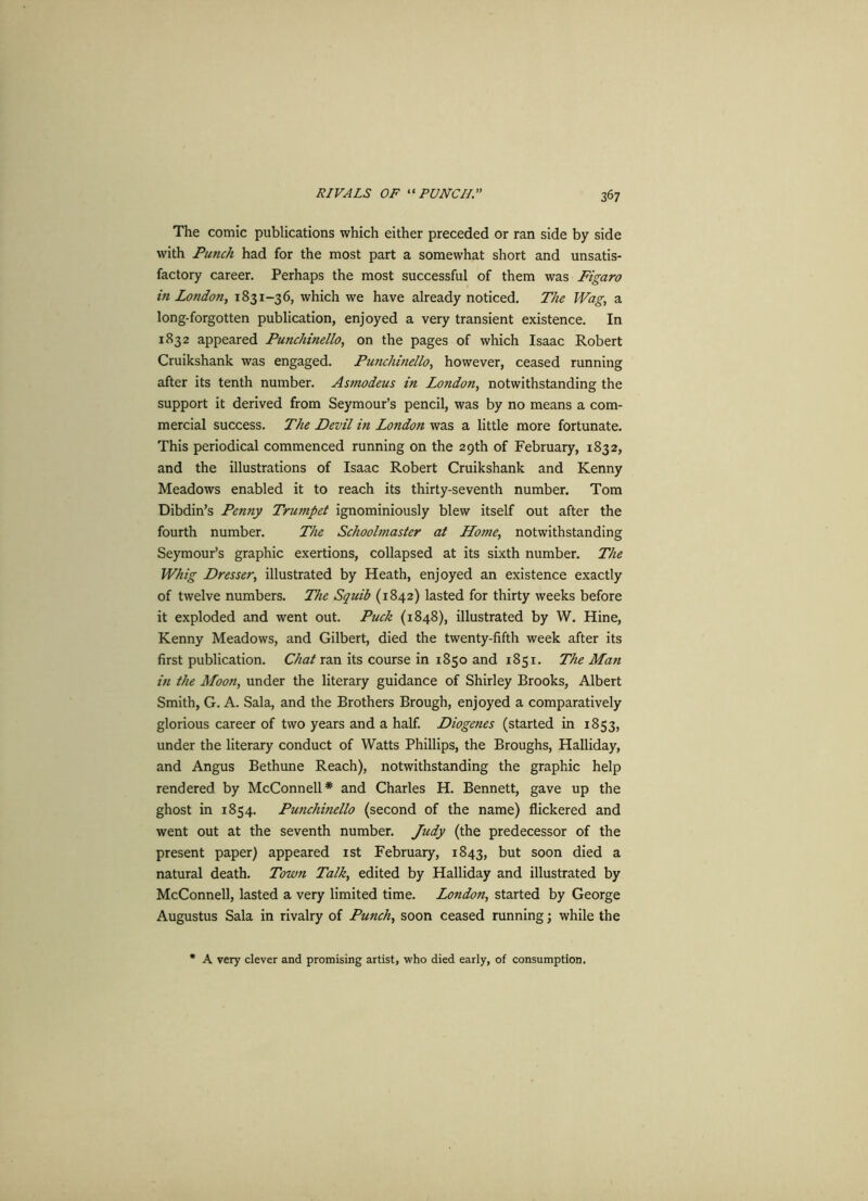 The comic publications which either preceded or ran side by side with Punch had for the most part a somewhat short and unsatis- factory career. Perhaps the most successful of them was Figaro in London, 1831-36, which we have already noticed. The Wag, a long-forgotten publication, enjoyed a very transient existence. In 1832 appeared Punchinello, on the pages of which Isaac Robert Cruikshank was engaged. Punchinello, however, ceased running after its tenth number. Asmodeus in London, notwithstanding the support it derived from Seymour’s pencil, was by no means a com- mercial success. The Devil in London was a little more fortunate. This periodical commenced running on the 29th of February, 1832, and the illustrations of Isaac Robert Cruikshank and Kenny Meadows enabled it to reach its thirty-seventh number. Tom Dibdin’s Penny Trumpet ignominiously blew itself out after the fourth number. The Schoolmaster at Home, notwithstanding Seymour’s graphic exertions, collapsed at its sixth number. The Whig Dresser, illustrated by Heath, enjoyed an existence exactly of twelve numbers. The Squib (1842) lasted for thirty weeks before it exploded and went out. Puck (1848), illustrated by W. Hine, Kenny Meadows, and Gilbert, died the twenty-fifth week after its first publication. Chat ran its course in 1850 and 1851. The Man in the Moon, under the literary guidance of Shirley Brooks, Albert Smith, G. A. Sala, and the Brothers Brough, enjoyed a comparatively glorious career of two years and a half. Diogenes (started in 1853, under the literary conduct of Watts Phillips, the Broughs, Halliday, and Angus Bethune Reach), notwithstanding the graphic help rendered by McConnell* and Charles H. Bennett, gave up the ghost in 1854. Punchinello (second of the name) flickered and went out at the seventh number. Judy (the predecessor of the present paper) appeared 1st February, 1843, but soon died a natural death. Town Talk, edited by Halliday and illustrated by McConnell, lasted a very limited time. London, started by George Augustus Sala in rivalry of Punch, soon ceased running; while the A very clever and promising artist, who died early, of consumption.