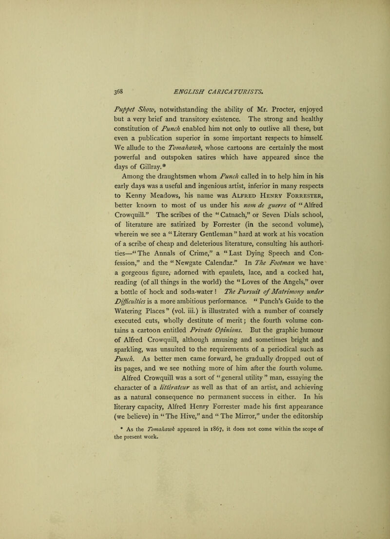 Puppet Show, notwithstanding the ability of Mr. Procter, enjoyed but a very brief and transitory existence. The strong and healthy constitution of Punch enabled him not only to outlive all these, but even a publication superior in some important respects to himself. We allude to the Tomahawk, whose cartoons are certainly the most powerful and outspoken satires which have appeared since the days of Gillray.* Among the draughtsmen whom Punch called in to help him in his early days was a useful and ingenious artist, inferior in many respects to Kenny Meadows, his name was Alfred Henry Forrester, better known to most of us under his nom de guerre of “ Alfred Crowquill.” The scribes of the “ Catnach,” or Seven Dials school, of literature are satirized by Forrester (in the second volume), wherein we see a “ Literary Gentleman ” hard at work at his vocation of a scribe of cheap and deleterious literature, consulting his authori- ties—“The Annals of Crime,” a “Last Dying Speech and Con- fession,” and the “ Newgate Calendar.” In The Footman we have a gorgeous figure, adorned with epaulets, lace, and a cocked hat, reading (of all things in the world) the “ Loves of the Angels,” over a bottle of hock and soda-water ! The Pursuit of Matrimony under Difficulties is a more ambitious performance. “ Punch’s Guide to the Watering Places” (vol. iii.) is illustrated with a number of coarsely executed cuts, wholly destitute of merit; the fourth volume con- tains a cartoon entitled Private Opinions. But the graphic humour of Alfred Crowquill, although amusing and sometimes bright and sparkling, was unsuited to the requirements of a periodical such as Pwich. As better men came forward, he gradually dropped out of its pages, and we see nothing more of him after the fourth volume. Alfred Crowquill was a sort of “general utility” man, essaying the character of a litterateur as well as that of an artist, and achieving as a natural consequence no permanent success in either. In his literary capacity, Alfred Henry Forrester made his first appearance (we believe) in “The Hive,” and “ The Mirror,” under the editorship * As the Tomahawk appeared in 1867, it does not come within the scope of the present work.