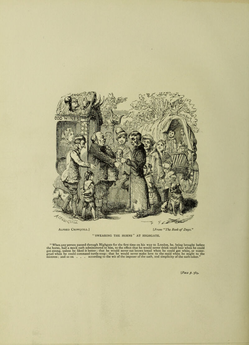 “SWEARING THE HORNS” AT HIGHGATE. “ When any person passed through Highgate for the first time on his way to London, he. being brought before the horns, had a mock oath administered to him, to the effect that he would never drink small beer when he could get strong, unless he liked it better ; that he would never eat brown bread when he could get white, or water- gruel when he could command turtle-soup; that he would never make love to the maid when he might to the mistress; and so on . . . according to the wit of the imposer of the oath, and simplicity of the oath-taker.”