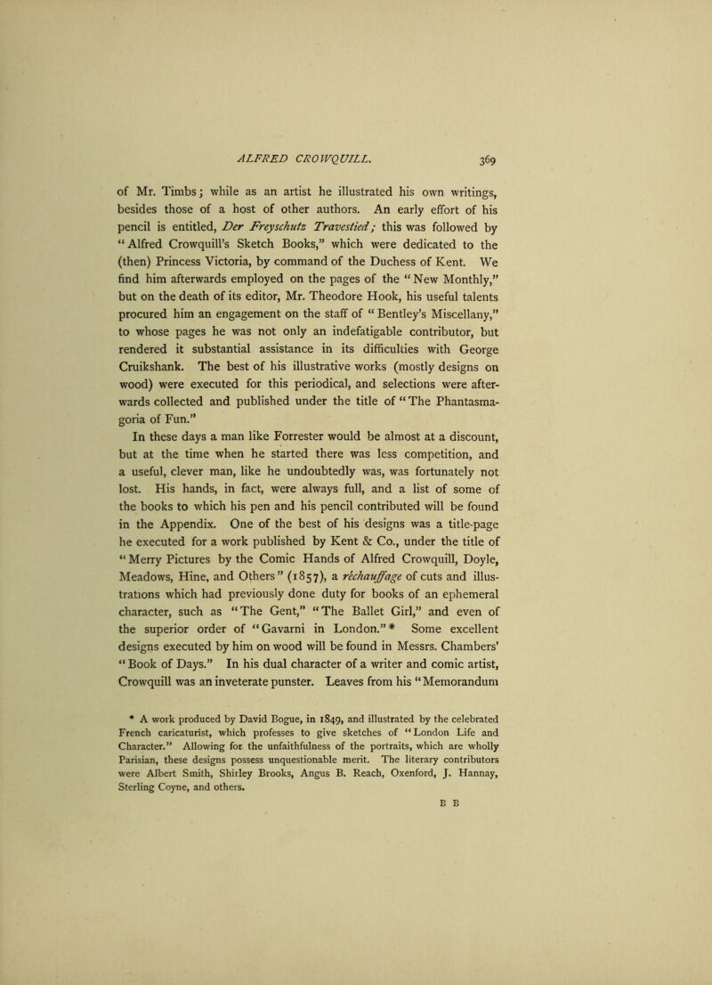 of Mr. Timbs; while as an artist he illustrated his own writings, besides those of a host of other authors. An early effort of his pencil is entitled, Der Freyschutz Travestied; this was followed by “Alfred Crowquill’s Sketch Books,” which were dedicated to the (then) Princess Victoria, by command of the Duchess of Kent. We find him afterwards employed on the pages of the “New Monthly,” but on the death of its editor, Mr. Theodore Hook, his useful talents procured him an engagement on the staff of “ Bentley’s Miscellany,” to whose pages he was not only an indefatigable contributor, but rendered it substantial assistance in its difficulties with George Cruikshank. The best of his illustrative works (mostly designs on wood) were executed for this periodical, and selections were after- wards collected and published under the title of “ The Phantasma- goria of Fun.” In these days a man like Forrester would be almost at a discount, but at the time when he started there was less competition, and a useful, clever man, like he undoubtedly was, was fortunately not lost. His hands, in fact, were always full, and a list of some of the books to which his pen and his pencil contributed will be found in the Appendix. One of the best of his designs was a title-page he executed for a work published by Kent & Co., under the title of “ Merry Pictures by the Comic Hands of Alfred Crowquill, Doyle, Meadows, Hine, and Others” (1857), a rechauffage of cuts and illus- trations which had previously done duty for books of an ephemeral character, such as “The Gent, “The Ballet Girl,” and even of the superior order of “Gavarni in London.”* Some excellent designs executed by him on wood will be found in Messrs. Chambers’ “ Book of Days.” In his dual character of a writer and comic artist, Crowquill was an inveterate punster. Leaves from his “ Memorandum * A work produced by David Bogue, in 1849, and illustrated by the celebrated French caricaturist, which professes to give sketches of “London Life and Character.” Allowing for the unfaithfulness of the portraits, which are wholly Parisian, these designs possess unquestionable merit. The literary contributors were Albert Smith, Shirley Brooks, Angus B. Reach, Oxenford, J. Hannay, Sterling Coyne, and others. B B