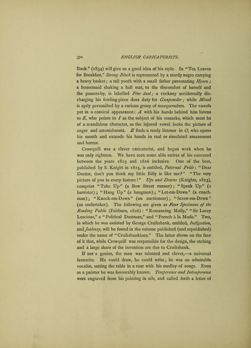 Book ” (1834) will give us a good idea of his style. In “ Tea Leaves for Breakfast,” Strong Black is represented by a sturdy negro carrying a heavy basket; a tall youth with a small father personating Hyson ; a housemaid shaking a hall mat, to the discomfort of herself and the passers-by, is labelled Fine dust; a cockney accidentally dis- charging his fowling-piece does duty for Gunpowder; while Mixed is aptly personified by a curious group of masqueraders. The vowels put in a comical appearance: A with his hands behind him listens to E, who points to / as the subject of his remarks, which must be of a scandalous character, as the injured vowel looks the picture of anger and astonishment. E finds a ready listener in O, who opens his mouth and extends his hands in real or simulated amazement and horror. Crowquill was a clever caricaturist, and began work when he was only eighteen. We have seen some able satires of his executed between the years 1823 and 1826 inclusive. One of the best, published by S. Knight in 1825, is entitled, Paternal Pride: “Dear Doctor, don’t you think my little Billy is like me?” “The very picture of you in every feature ! ” Ups and Downs (Knights, 1823), comprise “Take Up” (a Bow Street runner); “Speak Up” (a barrister); “Hang Up” (a hangman); “Let-em-Down” (a coach- man) ; “ Knock-em-Down ” (an auctioneer) ; “ Screw-em-Dovvn ” (an undertaker). The following are given as Four Specimens of the Reading Public (Fairburn, 1826) : “Romancing Molly,” “Sir Lacey Luscious,” a “ Political Dustman,” and “ French h la Mode.” Two, in which he was assisted by George Cruikshank, entitled, Indigestion, and Jealousy, will be found in the volume published (and republished) under the name of “ Cruikshankiana.” The latter shows on the face of it that, while Crowquill was responsible for the design, the etching and a large share of the invention are due to Cruikshank. If not a genius, the man was talented and clever,—a universal favourite. He could draw, he could write; he was an admirable vocalist, setting the table in a roar with his medley of songs. Even as a painter he was favourably known. Temperance and Intemperance were engraved from his painting in oils, and called forth a letter of