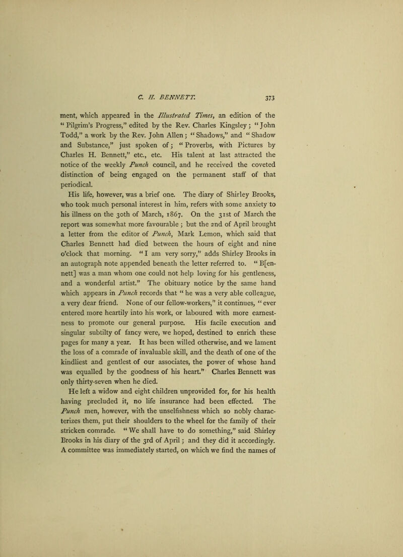 ment, which appeared in the Illustrated Times, an edition of the “Pilgrim’s Progress,” edited by the Rev. Charles Kingsley; “John Todd,” a work by the Rev. John Allen; “ Shadows,” and “ Shadow and Substance,” just spoken of; “ Proverbs, with Pictures by Charles H. Bennett,” etc., etc. His talent at last attracted the notice of the weekly Punch council, and he received the coveted distinction of being engaged on the permanent staff of that periodical. His life, however, was a brief one. The diary of Shirley Brooks, who took much personal interest in him, refers with some anxiety to his illness on the 30th of March, 1867. On the 31st of March the report was somewhat more favourable ; but the 2nd of April brought a letter from the editor of Punch, Mark Lemon, which said that Charles Bennett had died between the hours of eight and nine o’clock that morning. “ I am very sorry,” adds Shirley Brooks in an autograph note appended beneath the letter referred to. “ B[en- nett] was a man whom one could not help loving for his gentleness, and a wonderful artist.” The obituary notice by the same hand which appears in Punch records that “ he was a very able colleague, a very dear friend. None of our fellow-workers,” it continues, “ ever entered more heartily into his work, or laboured with more earnest- ness to promote our general purpose. His facile execution and singular subtilty of fancy were, we hoped, destined to enrich these pages for many a year. It has been willed otherwise, and we lament the loss of a comrade of invaluable skill, and the death of one of the kindliest and gentlest of our associates, the power of whose hand was equalled by the goodness of his heart.” Charles Bennett was only thirty-seven when he died. He left a widow and eight children unprovided for, for his health having precluded it, no life insurance had been effected. The Punch men, however, with the unselfishness which so nobly charac- terizes them, put their shoulders to the wheel for the family of their stricken comrade. “ We shall have to do something,” said Shirley Brooks in his diary of the 3rd of April; and they did it accordingly. A committee was immediately started, on which we find the names of