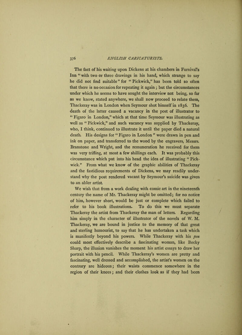 The fact of his waiting upon Dickens at his chambers in Furnival’s Inn “ with two or three drawings in his hand, which strange to say he did not find suitable ” for “ Pickwick,” has been told so often that there is no occasion for repeating it again ; but the circumstances under which he seems to have sought the interview not being, so far as we know, stated anywhere, we shall now proceed to relate them, Thackeray was in London when Seymour shot himself in 1836. The death of the latter caused a vacancy in the post of illustrator to “ Figaro in London,” which at that time Seymour was illustrating as well as “ Pickwick,” and such vacancy was supplied by Thackeray, who, I think, continued to illustrate it until the paper died a natural death. His designs for “ Figaro in London ” were drawn in pen and ink on paper, and transferred to the wood by the engravers, Messrs. Branstone and Wright, and the remuneration he received for them was very trifling, at most a few shillings each. It was probably this circumstance which put into his head the idea of illustrating “ Pick- wick.” From what we know of the graphic abilities of Thackeray and the fastidious requirements of Dickens, we may readily under- stand why the post rendered vacant by Seymour’s suicide was given to an abler artist. We wish that from a work dealing with comic art in the nineteenth century the name of Mr. Thackeray might be omitted; for no notice of him, however short, would be just or complete which failed to refer to his book illustrations. To do this we must separate Thackeray the artist from Thackeray the man of letters. Regarding him simply in the character of illustrator of the novels of W. M. Thackeray, we are bound in justice to the memory of that great and sterling humourist, to say that he has undertaken a task which is manifestly beyond his powers. While Thackeray with his pen could most effectively describe a fascinating woman, like Becky Sharp, the illusion vanishes the moment his artist essays to draw her portrait with his pencil. While Thackeray’s women are pretty and fascinating, well dressed and accomplished, the artist’s women on the contrary are hideous; their waists commence somewhere in the region of their knees; and their clothes look as if they had been