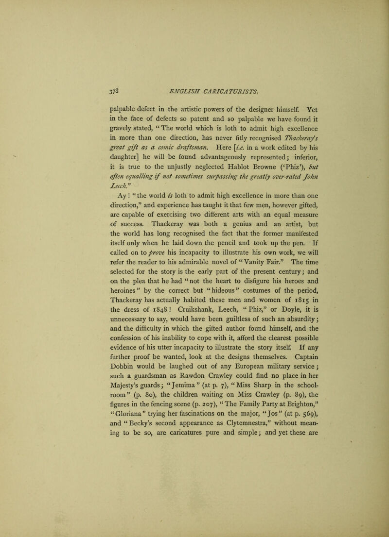 palpable defect in the artistic powers of the designer himself. Yet in the face of defects so patent and so palpable we have found it gravely stated, “ The world which is loth to admit high excellence in more than one direction, has never fitly recognised Thackeray's great gift as a comic draftsman. Here [i.e. in a work edited by his daughter] he will be found advantageously represented; inferior, it is true to the unjustly neglected Hablot Browne (‘Phiz’), but often equalling if not sometimes surpassing the greatly over-rated John Leech.” Ay ! “ the world is loth to admit high excellence in more than one direction,” and experience has taught it that few men, however gifted, are capable of exercising two different arts with an equal measure of success. Thackeray was both a genius and an artist, but the world has long recognised the fact that the former manifested itself only when he laid down the pencil and took up the pen. If called on to prove his incapacity to illustrate his own work, we will refer the reader to his admirable novel of “Vanity Fair.” The time selected for the story is the early part of the present century; and on the plea that he had “ not the heart to disfigure his heroes and heroines ” by the correct but “ hideous ” costumes of the period, Thackeray has actually habited these men and women of 1815 in the dress of 1848 ! Cruikshank, Leech, “ Phiz,” or Doyle, it is unnecessary to say, would have been guiltless of such an absurdity; and the difficulty in which the gifted author found himself, and the confession of his inability to cope with it, afford the clearest possible evidence of his utter incapacity to illustrate the story itself. If any further proof be wanted, look at the designs themselves. Captain Dobbin would be laughed out of any European military service; such a guardsman as Rawdon Crawley could find no place in her Majesty’s guards; “Jemima” (at p. 7), “Miss Sharp in the school- room” (p. 80), the children waiting on Miss Crawley (p. 89), the figures in the fencing scene (p. 207), “ The Family Party at Brighton,” “Gloriana” trying her fascinations on the major, “Jos” (at p. 569), and “ Becky’s second appearance as Clytemnestra,” without mean- ing to be so, are caricatures pure and simple; and yet these are