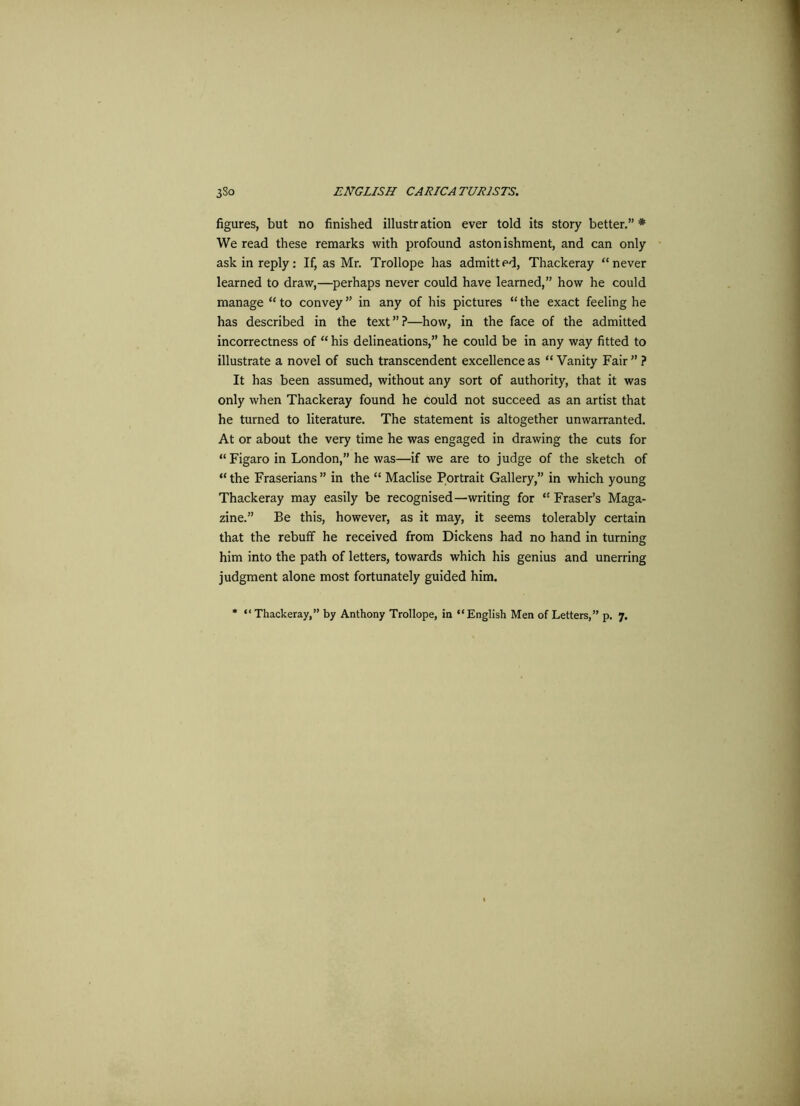 figures, but no finished illustration ever told its story better.” * We read these remarks with profound astonishment, and can only ask in reply: If, as Mr. Trollope has admitted, Thackeray “never learned to draw,—perhaps never could have learned,” how he could manage “ to convey ” in any of his pictures “ the exact feeling he has described in the text”?—how, in the face of the admitted incorrectness of “ his delineations,” he could be in any way fitted to illustrate a novel of such transcendent excellence as “ Vanity Fair ” ? It has been assumed, without any sort of authority, that it was only when Thackeray found he could not succeed as an artist that he turned to literature. The statement is altogether unwarranted. At or about the very time he was engaged in drawing the cuts for “ Figaro in London,” he was—if we are to judge of the sketch of “ the Fraserians ” in the “ Maclise Portrait Gallery,” in which young Thackeray may easily be recognised—writing for “ Fraser’s Maga- zine.” Be this, however, as it may, it seems tolerably certain that the rebuff he received from Dickens had no hand in turning him into the path of letters, towards which his genius and unerring judgment alone most fortunately guided him. * “ Thackeray,” by Anthony Trollope, in “English Men of Letters,” p. 7.