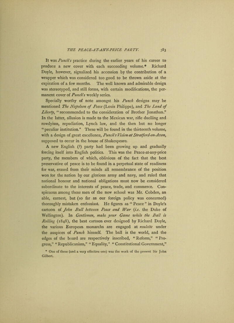 It was Punch's practice during the earlier years of his career to produce a new cover with each succeeding volume.* Richard Doyle, however, signalized his accession by the contribution of a wrapper which was considered too good to be thrown aside at the expiration of a few months. The well known and admirable design was stereotyped, and still forms, with certain modifications, the per- manent cover of Punch's weekly series. Specially worthy of note amongst his Punch designs may be mentioned The Napoleon of Peace (Louis Philippe), and The Land of Liberty, “recommended to the consideration of Brother Jonathan.” In the latter, allusion is made to the Mexican war, rifle duelling and rowdyism, repudiation, Lynch law, and the then but no longer “ peculiar institution.” These will be found in the thirteenth volume, with a design of great excellence, Punch's Vision at Straiford-on-Avon, supposed to occur in the house of Shakespeare. A new English (?) party had been growing up and gradually forcing itself into English politics. This was the Peace-at-any-price party, the members of which, oblivious of the fact that the best preservative of peace is to be found in a perpetual state of readiness for war, erased from their minds all remembrance of the position won for the nation by our glorious army and navy, and ruled that national honour and national obligations must now be considered subordinate to the interests of peace, trade, and commerce. Con- spicuous among these men of the new school was Mr. Cobden, an able, earnest, but (so far as our foreign policy was concerned) thoroughly mistaken enthusiast. He figures as “ Peace ” in Doyle’s cartoon of John Bull between Peace and War (i.e. the Duke of Wellington). In Gentlemen, make your Game while the Ball is Rolling (1848), the best cartoon ever designed by Richard Doyle, the various European monarchs are engaged at roulette under the auspices of Punch himself. The ball is the world, and the edges of the board are respectively inscribed, “ Reform,” “ Pro- gress,” “Republicanism,” “Equality,” “ Constitutional Government,” * One of these (and a very effective one) was the work of the present Sir John Gilbert.