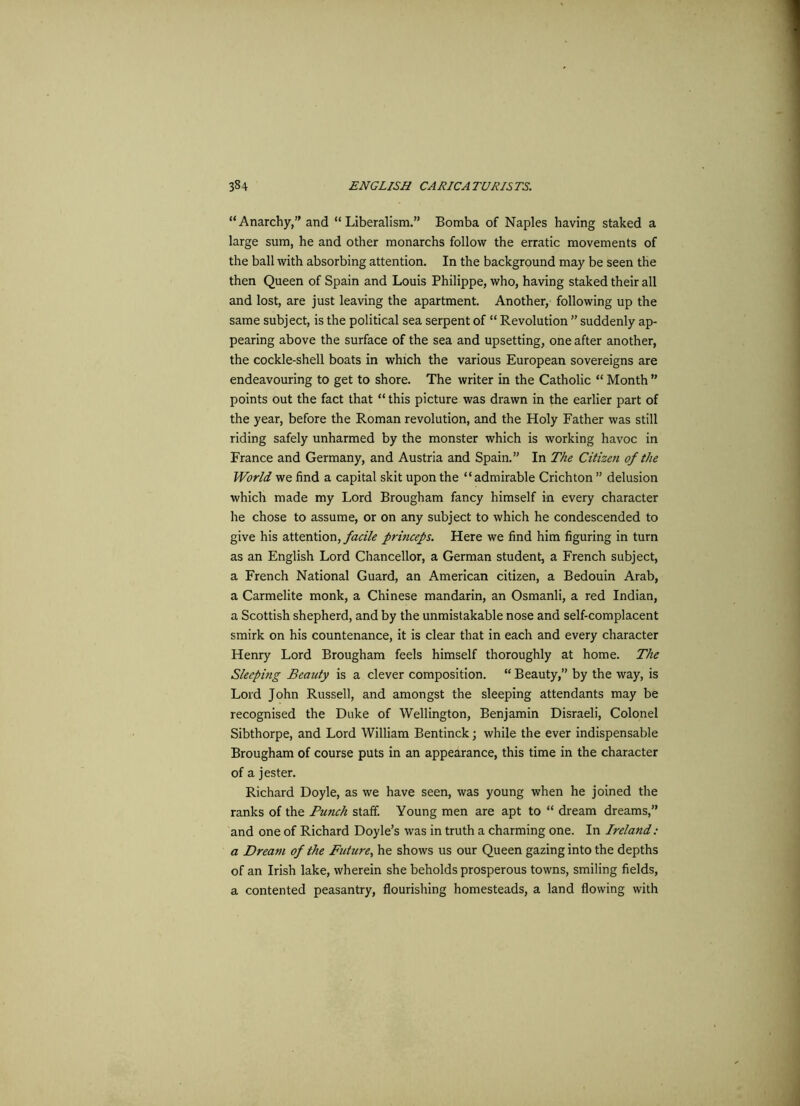 “Anarchy, and “Liberalism.” Bomba of Naples having staked a large sum, he and other monarchs follow the erratic movements of the ball with absorbing attention. In the background may be seen the then Queen of Spain and Louis Philippe, who, having staked their all and lost, are just leaving the apartment. Another, following up the same subject, is the political sea serpent of “ Revolution ” suddenly ap- pearing above the surface of the sea and upsetting, one after another, the cockle-shell boats in which the various European sovereigns are endeavouring to get to shore. The writer in the Catholic “ Month ” points out the fact that “ this picture was drawn in the earlier part of the year, before the Roman revolution, and the Holy Father was still riding safely unharmed by the monster which is working havoc in France and Germany, and Austria and Spain.” In The Citizen of the World we find a capital skit upon the “admirable Crichton ” delusion which made my Lord Brougham fancy himself in every character he chose to assume, or on any subject to which he condescended to give his attention, facile princeps. Here we find him figuring in turn as an English Lord Chancellor, a German student, a French subject, a French National Guard, an American citizen, a Bedouin Arab, a Carmelite monk, a Chinese mandarin, an Osmanli, a red Indian, a Scottish shepherd, and by the unmistakable nose and self-complacent smirk on his countenance, it is clear that in each and every character Henry Lord Brougham feels himself thoroughly at home. The Sleeping Beauty is a clever composition. “ Beauty,” by the way, is Lord John Russell, and amongst the sleeping attendants may be recognised the Duke of Wellington, Benjamin Disraeli, Colonel Sibthorpe, and Lord William Bentinck; while the ever indispensable Brougham of course puts in an appearance, this time in the character of a jester. Richard Doyle, as we have seen, was young when he joined the ranks of the Punch staff. Young men are apt to “ dream dreams,” and one of Richard Doyle’s was in truth a charming one. In Ireland: a Dream of the Future, he shows us our Queen gazing into the depths of an Irish lake, wherein she beholds prosperous towns, smiling fields, a contented peasantry, flourishing homesteads, a land flowing with