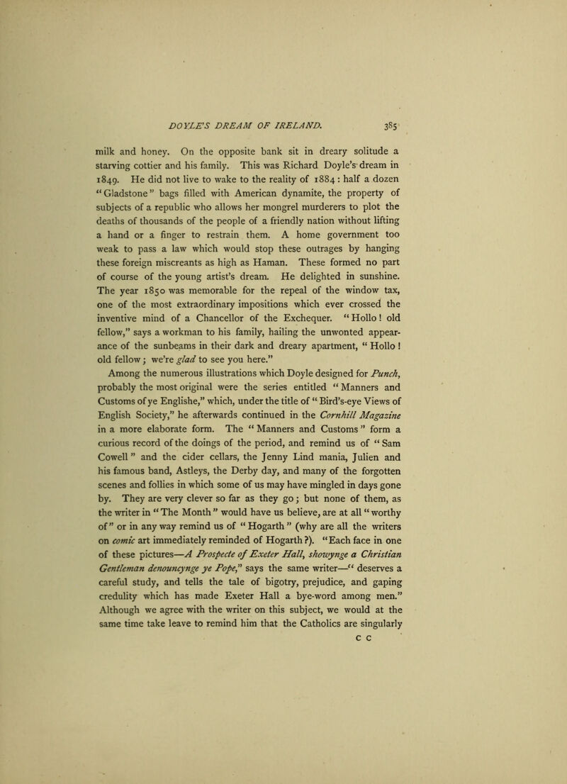 milk and honey. On the opposite bank sit in dreary solitude a starving cottier and his family. This was Richard Doyle’s dream in 1849. He did not live to wake to the reality of 1884 : half a dozen “ Gladstone ” bags filled with American dynamite, the property of subjects of a republic who allows her mongrel murderers to plot the deaths of thousands of the people of a friendly nation without lifting a hand or a finger to restrain them. A home government too weak to pass a law which would stop these outrages by hanging these foreign miscreants as high as Haman. These formed no part of course of the young artist’s dream. He delighted in sunshine. The year 1850 was memorable for the repeal of the window tax, one of the most extraordinary impositions which ever crossed the inventive mind of a Chancellor of the Exchequer. “ Hollo! old fellow,” says a workman to his family, hailing the unwonted appear- ance of the sunbeams in their dark and dreary apartment, “ Hollo ! old fellow; we’re glad to see you here.” Among the numerous illustrations which Doyle designed for Punch, probably the most original were the series entitled “ Manners and Customs of ye Englishe,” which, under the title of “ Bird’s-eye Views of English Society,” he afterwards continued in the Cornhill Magazine in a more elaborate form. The “ Manners and Customs ” form a curious record of the doings of the period, and remind us of “ Sam Cowell ” and the cider cellars, the Jenny Lind mania, J ulien and his famous band, Astleys, the Derby day, and many of the forgotten scenes and follies in which some of us may have mingled in days gone by. They are very clever so far as they go; but none of them, as the writer in “ The Month ” would have us believe, are at all “ worthy of” or in any way remind us of “ Hogarth ” (why are all the writers on comic art immediately reminded of Hogarth ?). “Each face in one of these pictures—A Prospecte of Exeter Hall, showynge a Christian Gentleman denouncynge ye Pope, says the same writer—“ deserves a careful study, and tells the tale of bigotry, prejudice, and gaping credulity which has made Exeter Hall a bye-word among men.” Although we agree with the writer on this subject, we would at the same time take leave to remind him that the Catholics are singularly c c