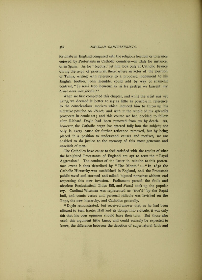fortunate in England compared with the religious freedom or tolerance enjoyed by Protestants in Catholic countries—in Italy for instance, or in Spain. As for “bigotry,” let him look only at Catholic France during the reign of priestcraft there, where an actor of the position of Talma, writing with reference to a proposed monument to his English brother, John Kemble, could add by way of shameful contrast, “Je serai trop heureux id si les pretres me laissent une tombe dans mon jar din / ” When we first completed this chapter, and while the artist was yet living, we deemed it better to say as little as possible in reference to the conscientious motives which induced him to throw up his lucrative position on Punch, and with it the whole of his splendid prospects in comic art; and this course we had decided to follow after Richard Doyle had been removed from us by death. As, however, the Catholic organ has entered fully into the subject, not only is every cause for further reticence removed, but by being placed in a position to understand causes and motives, we are enabled to do justice to the memory of this most generous and unselfish of men. The Catholics have cause to feel satisfied with the results of what the benighted Protestants of England are apt to term the “ Papal Aggression.” The conduct of the latter in relation to this porten- tous event is thus described by “The Month”:—“In 1850 the Catholic Hierarchy was established in England, and the Protestant public raved and stormed and talked bigoted nonsense without end respecting this new invasion. Parliament passed the futile and obsolete Ecclesiastical Titles Bill, and Punch took up the popular cry. Cardinal Wiseman was represented as ‘ tree’d ’ by the Papal bull, and comic verses and personal ridicule was lavished on the Pope, the new hierarchy, and Catholics generally. “ Doyle remonstrated, but received answer that, as he had been allowed to turn Exeter Hall and its doings into ridicule, it was only fair that his own opinions should have their turn. But those who used this argument little knew, and could scarcely be expected to know, the difference between the devotion of supernatural faith and
