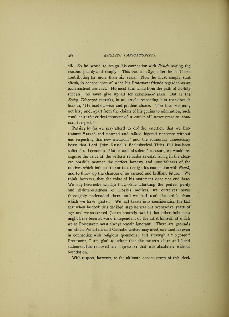 all. So he wrote to resign his connection with Punch, stating the reasons plainly and simply. This was in 1850, after he had been contributing for more than six years. Now he must simply start afresh, in consequence of what his Protestant friends regarded as an ecclesiastical crotchet. He must turn aside from the path of worldly success; he must give up all for conscience’ sake. But as the Daily Telegraph remarks, in an article respecting him that does it honour, ‘ He made a wise and prudent choice. The loss was ours, not his; and, apart from the claims of his genius to admiration, such conduct at the critical moment of a career will never cease to com- mand respect.’ ” Passing by (as we may afford to do) the assertion that we Pro- testants “ raved and stormed and talked bigoted nonsense without end respecting this new invasion,” and the somewhat unnecessary boast that Lord John Russell’s Ecclesiastical Titles Bill has been suffered to become a “ futile and obsolete ” measure, we would re- cognise the value of the writer’s remarks as establishing in the clear- est possible manner the perfect honesty and unselfishness of the motives which induced the artist to resign his connection with Punchy and to throw up the chances of an assured and brilliant future. We think however, that the value of his statement does not end here. We may here acknowledge that, while admitting the perfect purity and disinterestedness of Doyle’s motives, we ourselves never thoroughly understood them until we had read the article from which we have quoted. We had taken into consideration the fact that when he took this decided step he was but twenty-five years of age, and we suspected (let us honestly own it) that other influences might have been at work independent of the artist himself, of which we as Protestants must always remain ignorant. There are grounds on which Protestant and Catholic writers may meet one another even in connection with religious questions; and although a “ bigoted ” Protestant, I am glad to admit that the writer’s clear and lucid statement has removed an impression that was absolutely without foundation. With respect, however, to the ultimate consequences of this deci-