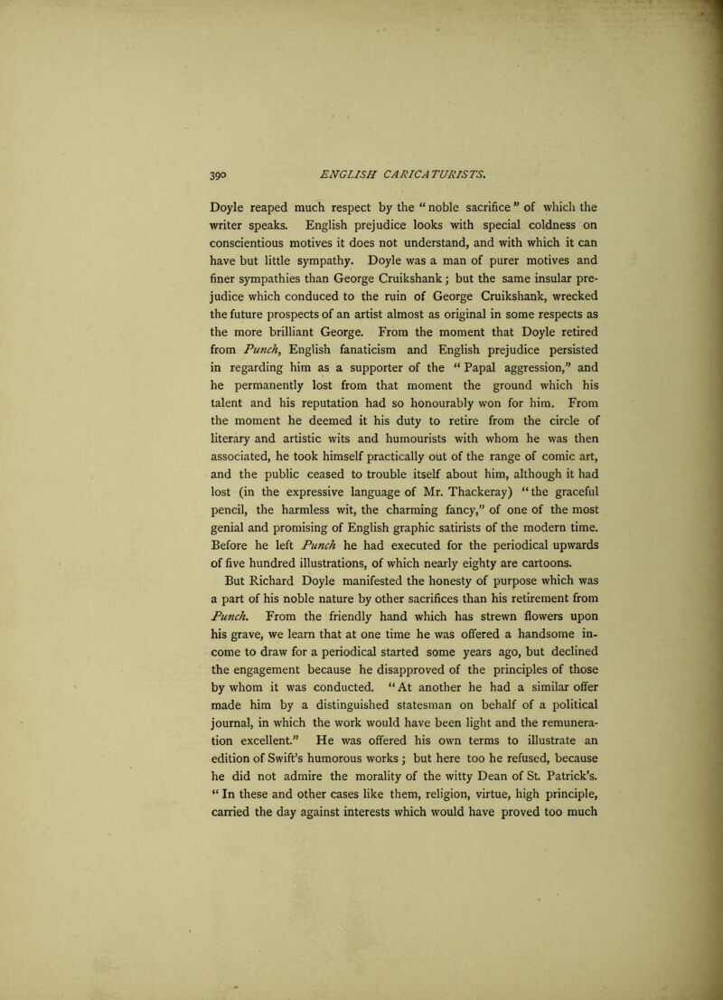 Doyle reaped much respect by the “ noble sacrifice ” of which the writer speaks. English prejudice looks with special coldness on conscientious motives it does not understand, and with which it can have but little sympathy. Doyle was a man of purer motives and finer sympathies than George Cruikshank; but the same insular pre- judice which conduced to the ruin of George Cruikshank, wrecked the future prospects of an artist almost as original in some respects as the more brilliant George. From the moment that Doyle retired from Punch, English fanaticism and English prejudice persisted in regarding him as a supporter of the “ Papal aggression,” and he permanently lost from that moment the ground which his talent and his reputation had so honourably won for him. From the moment he deemed it his duty to retire from the circle of literary and artistic wits and humourists with whom he was then associated, he took himself practically out of the range of comic art, and the public ceased to trouble itself about him, although it had lost (in the expressive language of Mr. Thackeray) “ the graceful pencil, the harmless wit, the charming fancy,” of one of the most genial and promising of English graphic satirists of the modern time. Before he left Punch he had executed for the periodical upwards of five hundred illustrations, of which nearly eighty are cartoons. But Richard Doyle manifested the honesty of purpose which was a part of his noble nature by other sacrifices than his retirement from Punch. From the friendly hand which has strewn flowers upon his grave, we learn that at one time he was offered a handsome in- come to draw for a periodical started some years ago, but declined the engagement because he disapproved of the principles of those by whom it was conducted. “ At another he had a similar offer made him by a distinguished statesman on behalf of a political journal, in which the work would have been light and the remunera- tion excellent.” He was offered his own terms to illustrate an edition of Swift’s humorous works ; but here too he refused, because he did not admire the morality of the witty Dean of St. Patrick’s. “ In these and other cases like them, religion, virtue, high principle, carried the day against interests which would have proved too much