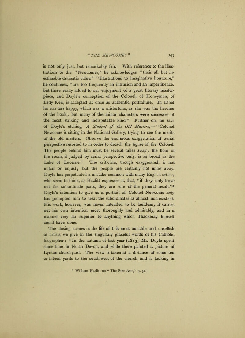 “ THE NEWCOMES. is not only just, but remarkably fair. With reference to the illus- trations to the “Newcomes,” he acknowledges “their all but in- estimable dramatic value.” “Illustrations to imaginative literature,” he continues, “ are too frequently an intrusion and an impertinence, but these really added to our enjoyment of a great literary master- piece, and Doyle’s conception of the Colonel, of Honeyman, of Lady Kew, is accepted at once as authentic portraiture. In Ethel he was less happy, which was a misfortune, as she was the heroine of the book; but many of the minor characters were successes of the most striking and indisputable kind.” Further on, he says of Doyle’s etching, A Student of the Old Masters, — “ Colonel Newcome is sitting in the National Gallery, trying to see the merits of the old masters. Observe the enormous exaggeration of aerial perspective resorted to in order to detach the figure of the Colonel. The people behind him must be several miles away; the floor of the room, if judged by aerial perspective only, is as broad as the Lake of Lucerne.” The criticism, though exaggerated, is not unfair or unjust; but the people are certainly not miles away. Doyle has perpetuated a mistake common with many English artists, who seem to think, as Hazlitt expresses it, that, “ if they only leave out the subordinate parts, they are sure of the general result.”* Doyle’s intention to give us a portrait of Colonel Newcome only has prompted him to treat the subordinates as almost non-existent. His work, however, was never intended to be faultless; it carries out his own intention most thoroughly and admirably, and in a manner very far superior to anything which Thackeray himself could have done. The closing scenes in the life of this most amiable and unselfish of artists we give in the singularly graceful words of his Catholic biographer: “ In the autumn of last year (1883), Mr. Doyle spent some time in North Devon, and while there painted a picture of Lynton churchyard. The view is taken at a distance of some ten or fifteen yards to the south-west of the church, and is looking in William Hazlitt on “ The Fine Arts,” p. 51.