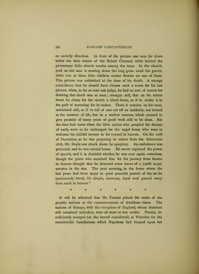 an easterly direction. In front of the picture one sees far down below the blue waters of the Bristol Channel, while behind the picturesque little church nestles among the trees. In the church- yard an old man is mowing down the long grass amid the graves, while two or three little children scatter flowers on one of them. This picture was unfinished at the time of his death. A strange coincidence that he should have chosen such a scene for his last picture, when, as far as man can judge, he had no sort of reason for thinking that death was so near; stranger still, that on his return home he chose for the sketch a black frame, as if to clothe it in the garb of mourning for its maker. There it remains on his easel, unfinished still, as if to tell of one cut off so suddenly, not indeed in the summer of life, but in a mellow autumn, which seemed to give promise of many years of good work still to be done. But the time had come when the little sprites who peopled his dreams of earth, were to be exchanged for the angel forms who were to welcome the faithful servant to his reward in heaven. On the ioth of December, as he was preparing to return from the Athenaeum club, Mr. Doyle was struck down by apoplexy. An ambulance was procured, and he was carried home. He never regained the power of speech, and it is doubtful whether he was ever again conscious, though the priest who anointed him for his journey from thence to heaven thought that he detected some traces of a joyful acqui- escence in the rite. The next morning, in the home where the last years had been spent in quiet peaceful pursuit of the art he passionately loved, his simple, innocent, loyal soul passed away from earth to heaven.” 4b jt. jt jfc jt */V W TT TT It will be admitted that Mr. Tenniel joined the ranks of the graphic satirists at the commencement of troublous times. The nations of Europe, with the exception of England, whose slumbers still remained unbroken, were all more or less awake. Prussia, in- sufficiently avenged (as she herself considered) at Waterloo for the unendurable humiliations which Napoleon had heaped upon her