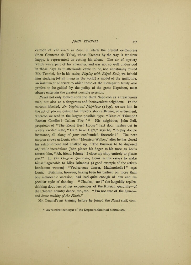 cartoon of The Eagle in Love, in which the present ex-Empress (then Comtesse de Teba), whose likeness by the way is far from happy, is represented as cutting his talons. The air of mystery which was a part of his character, and was not so well understood in those days as it afterwards came to be, not unnaturally misled Mr. Tenniel, for in his satire, Playing with Edged Tools, we behold him studying (of all things in the world) a model of the guillotine, an instrument of terror to which those of the Bonaparte family who profess to be guided by the policy of the great Napoleon, must always entertain the greatest possible aversion. Punch not only looked upon the third Napoleon as a treacherous man, but also as a dangerous and inconvenient neighbour. In the cartoon labelled, An Unpleasant Neighbour (1859), we see him in the act of placing outside his firework shop a flaming advertisement, whereon we read in the largest possible type, “ Blaze of Triumph! Roman Candles!—Italian Fire!”* His neighbour, John Bull, proprietor of “ The Roast Beef House ” next door, rushes out in a very excited state, “ Here have I got,” says he, “ to pay double insurance, all along of your confounded fireworks ! ” The next cartoon shows us Louis, alias “Monsieur Walker,” after he has closed his establishment and chalked up, “The Business to be disposed of,” while incredulous John places his finger to his nose as Louis assures him, “ Ah, friend Johnny ! I close my shop entirely to please you! In The Congress Quadrille, Louis vainly essays to make himself agreeable to Miss Britannia (a good example of the artist’s handsome women)—“Voulez-vous danser, Mad’moiselle ? ” says Louis. Britannia, however, having been his partner on more than one memorable occasion, had had quite enough of him and his peculiar style of dancing. “ Thanks,—no ! ” she languidly replies, thinking doubtless of her experiences of the Russian quadrille—of the Chinese country dance, etc., etc. “ I’m not sure of the figure— and know nothing of the Finale.” Mr. Tenniel’s art training before he joined the Punch staff, com- * An excellent burlesque of the Emperor’s theatrical declarations.
