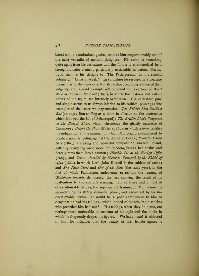 bined with his undoubted genius, renders him unquestionably one of the most versatile of modern designers. His satire is something quite apart from his caricature, and the former is characterized by a strong dramatic element particularly noticeable in serious illustra- tions, such as his designs to “ The Pythagorean,” in the second volume of “Once a Week.” In caricature he resumes in a measure the manner of the older caricaturists, without retaining a trace of their vulgarity, and a good example will be found in his cartoon of What Nicholas heard in the Shell (1854), in which the features and salient points of the figure are intensely overdrawn. His caricature pure and simple seems to us always inferior to his satirical power; as fine examples of the latter we may mention: The British Lion Smells a Rat (an angry lion sniffing at a door, in allusion to the conference which followed the fall of Sebastopol); The British Lion's Vengeance on the Bengal Tiger, which chronicles the ghastly massacre of Cawnpore ; Bright the Peace Maker (1860), in which Punch testifies his indignation at the manner in which Mr. Bright endeavoured to create a popular feeling against the House of Lords ; Poland’s Chain Shot {1863), a stirring and powerful composition, wherein Poland, gallantly struggling once more for freedom, breaks her chains and fiercely rams them into a cannon ; Humble Pie at the Foreign Office (1863), and Teucer Assailed by Hector is Protected by the Shield of Ajax (1864), in which Lord John Russell is the subject of satire; and The False Start and Out of the Race (the same year), in the first of which Palmerston endeavours to restrain the leaning of Gladstone towards democracy, the last showing the result of his inattention to the starter’s warning. In all these and a host of other admirable satires, the superior art training of Mr. Tenniel is seconded by his strong dramatic power, and above all by his un- questionable genius. It would be a poor compliment to him to deny that he had his failings—which indeed of the admirable satirists who preceded him had not ? His failings, when they do occur, are perhaps more noticeable on account of his style and the mode in which he frequently drapes his figures. We have heard it objected to him, for instance, that the beauty of his female figures is