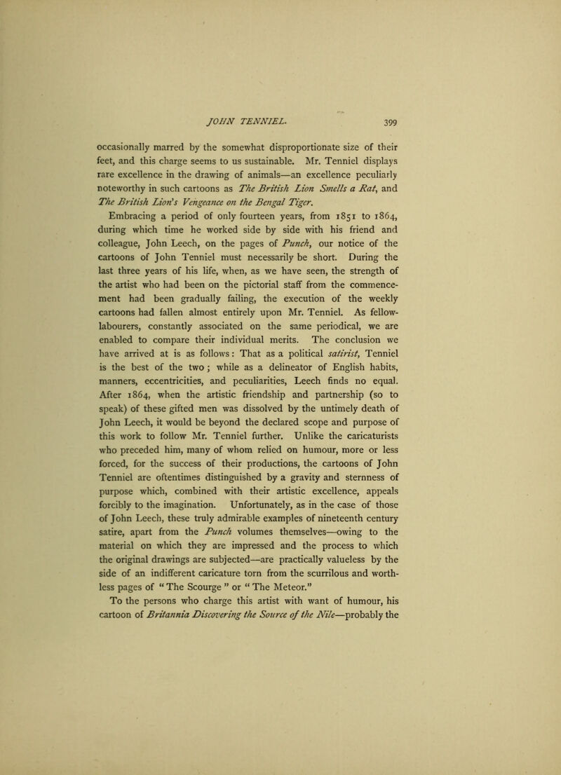 occasionally marred by the somewhat disproportionate size of their feet, and this charge seems to us sustainable. Mr. Tenniel displays rare excellence in the drawing of animals—an excellence peculiarly noteworthy in such cartoons as The British Lion Smells a Bat, and The British Lion's Vengeance on the Bengal Tiger. Embracing a period of only fourteen years, from 1851 to 1864, during which time he worked side by side with his friend and colleague, John Leech, on the pages of Punch, our notice of the cartoons of John Tenniel must necessarily be short. During the last three years of his life, when, as we have seen, the strength of the artist who had been on the pictorial staff from the commence- ment had been gradually failing, the execution of the weekly cartoons had fallen almost entirely upon Mr. Tenniel. As fellow- labourers, constantly associated on the same periodical, we are enabled to compare their individual merits. The conclusion we have arrived at is as follows: That as a political satirist, Tenniel is the best of the two; while as a delineator of English habits, manners, eccentricities, and peculiarities, Leech finds no equal. After 1864, when the artistic friendship and partnership (so to speak) of these gifted men was dissolved by the untimely death of John Leech, it would be beyond the declared scope and purpose of this work to follow Mr. Tenniel further. Unlike the caricaturists who preceded him, many of whom relied on humour, more or less forced, for the success of their productions, the cartoons of John Tenniel are oftentimes distinguished by a gravity and sternness of purpose which, combined with their artistic excellence, appeals forcibly to the imagination. Unfortunately, as in the case of those of John Leech, these truly admirable examples of nineteenth century satire, apart from the Punch volumes themselves—owing to the material on which they are impressed and the process to which the original drawings are subjected—are practically valueless by the side of an indifferent caricature torn from the scurrilous and worth- less pages of “ The Scourge ” or “ The Meteor.” To the persons who charge this artist with want of humour, his cartoon of Britannia Discovering the Source of the Nile—probably the