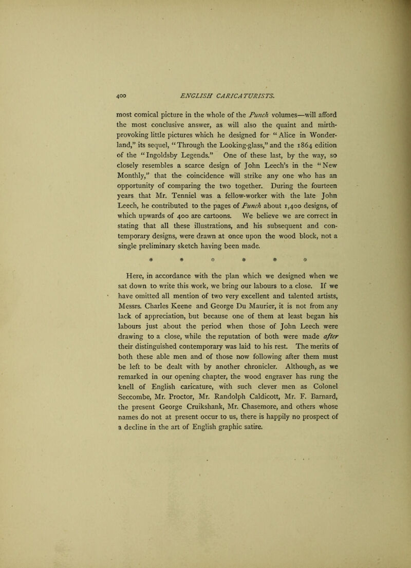 most comical picture in the whole of the Punch volumes—will afford the most conclusive answer, as will also the quaint and mirth- provoking little pictures which he designed for “ Alice in Wonder- land,” its sequel, “Through the Looking-glass,” and the 1864 edition of the “Ingoldsby Legends.” One of these last, by the way, so closely resembles a scarce design of John Leech’s in the “New Monthly,” that the coincidence will strike any one who has an opportunity of comparing the two together. During the fourteen years that Mr. Tenniel was a fellow-worker with the late John Leech, he contributed to the pages of Punch about 1,400 designs, of which upwards of 400 are cartoons. We believe we are correct in stating that all these illustrations, and his subsequent and con- temporary designs, were drawn at once upon the wood block, not a single preliminary sketch having been made. * * « * *- * Here, in accordance with the plan which we designed when we sat down to write this work, we bring our labours to a close. If we have omitted all mention of two very excellent and talented artists, Messrs. Charles Keene and George Du Maurier, it is not from any lack of appreciation, but because one of them at least began his labours just about the period when those of John Leech were drawing to a close, while the reputation of both were made after their distinguished contemporary was laid to his rest. The merits of both these able men and of those now following after them must be left to be dealt with by another chronicler. Although, as we remarked in our opening chapter, the wood engraver has rung the knell of English caricature, with such clever men as Colonel Seccombe, Mr. Proctor, Mr. Randolph Caldicott, Mr. F. Barnard, the present George Cruikshank, Mr. Chasemore, and others whose names do not at present occur to us, there is happily no prospect of a decline in the art of English graphic satire.