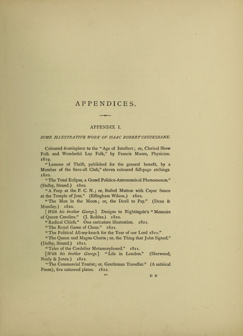 APPENDICES. APPENDIX I. SOME ILLUSTRATIVE WORK OF ISAAC ROBERT CRUIKSHANK. Coloured frontispiece to the “ Age of Intellect; or, Clerical Show Folk and Wonderful Lay Folk,” by Francis Moore, Physician. 1819. “ Lessons of Thrift, published for the general benefit, by a Member of the Save-all Club,” eleven coloured full-page etchings. 1820. “The Total Eclipse, a Grand Politico-Astronomical Phenomenon.” (Dolby, Strand.) 1820. “ A Peep at the P. C. N.; or, Boiled Mutton with Caper Sauce at the Temple of Joss.” (Effingham Wilson.) 1820. “ The Men in the Moon; or, the Devil to Pay.” (Dean & Munday.) 1820. [ With his brother George.] Designs to Nightingale’s “ Memoirs of Queen Caroline.” (J. Robins.) 1820. “ Radical Chiefs.” One caricature illustration. 1821. “The Royal Game of Chess.” 1821. “The Political All-my-knack for the Year of our Lord 1821.” “ The Queen and Magna Charta : or, the Thing that John Signed.” (Dolby, Strand.) 1821. “Tales of the Cordelier Metamorphosed.” 1821. [With his brother George.] “Life in London.” (Sherwood, Nealy & Jones.) 1821. “The Commercial Tourist; or, Gentleman Traveller.” (A satirical Poem), five coloured plates. 1822. *01 D D