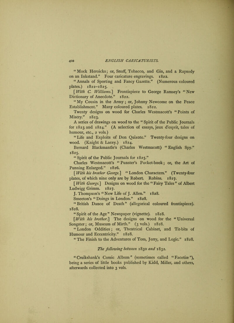 “Mock Heroicks; or, Snuff, Tobacco, and Gin, and a Rapsody on an Inkstand.” Four caricature engravings. 1822. “Annals of Sporting and Fancy Gazette.” (Numerous coloured plates.) 1822-1825. [ With C. Williams.] Frontispiece to George Ramsey’s “ New Dictionary of Anecdote.” 1822. “My Cousin in the Army; or, Johnny Newcome on the Peace Establishment.” Many coloured plates. 1822. Twenty designs on wood for Charles Westmacott’s “Points of Misery.” 1823. A series of drawings on wood to the “ Spirit of the Public Journals for 1823 and 1824.” (A selection of essays, jeux d’esprit, tales of humour, etc., 2 vols.) “Life and Exploits of Don Quixote.” Twenty-four designs on wood. (Knight & Lacey.) 1824. Bernard Blackmantle’s (Charles Westmacott) “ English Spy.” 1825. “ Spirit of the Public Journals for 1825.” Charles Westmacott’s “Punster’s Pocket-book; or, the Art of Punning Enlarged.” 1826. [ With his brother George.] “ London Characters.” (Twenty-four plates, of which nine only are by Robert. Robins. 1827. [ With George.] Designs on wood for the “ Fairy Tales ” of Albert Ludwigg Grimm. 1827. J. Thompson’s “New Life of J. Allen.” 1828. Smeeton’s “Doings in London.” 1828. “ British Dance of Death ” (allegorical coloured frontispiece). 1828. “Spirit of the Age” Newspaper (vignette). 1828. [With his brother.] The designs on wood for the “Universal Songster; or, Museum of Mirth.” (3 vols.) 1828. “ London Oddities; or, Theatrical Cabinet, and Tit-bits of Humour and Eccentricity.” 1828. “ The Finish to the Adventures of Tom, Jerry, and Logic.” 1828. The following between 1830 and 1832. “Cruikshank’s Comic Album” (sometimes called “Facetiae”), being a series of little books published by Kidd, Miller, and others, afterwards collected into 3 vols.