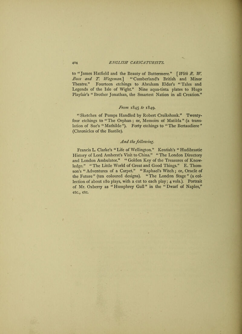 to “James Hatfield and the Beauty of Buttermere.” [With R. W. Russ and T. Wageman.] “ Cumberland’s British and Minor Theatre.” Fourteen etchings to Abraham Elder’s “ Tales and Legends of the Isle of Wight.” Nine aqua-tinta plates to Hugo Playfair’s “ Brother Jonathan, the Smartest Nation in all Creation.” From 1845 to 1849. “ Sketches of Pumps Handled by Robert Cruikshank.” Twenty- four etchings to “ The Orphan ; or, Memoirs of Matilda ” (a trans- lation of Sue’s “Mathilde”). Forty etchings to “The Bertaudiere” (Chronicles of the Bastile). And the following. Francis L. Clarke’s “ Life of Wellington.” Kentish’s “ Hudibrastic History of Lord Amherst’s Visit to China.” “ The London Directory and London Ambulator.” “ Golden Key of the Treasures of Know- ledge.” “ The Little World of Great and Good Things.” E. Thom- son’s “ Adventures of a Carpet.” “ Raphael’s Witch; or, Oracle of the Future ” (ten coloured designs). “ The London Stage ” (a col- lection of about 180 plays, with a cut to each play; 4 vols.). Portrait of Mr. Oxberry as “ Humphrey Gull ” in the “ Dwarf of Naples,” etc., etc. 1