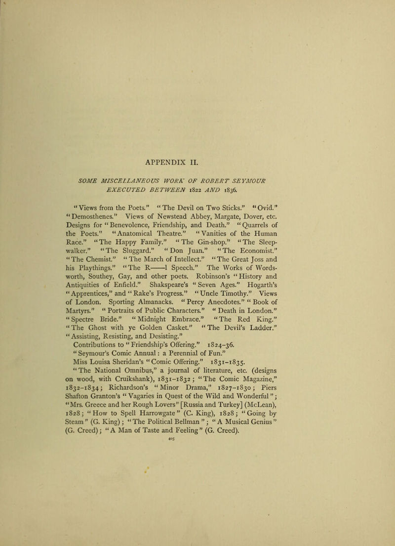 SOME MISCELLANEOUS WORK OF ROBERT SEYMOUR EXECUTED BETWEEN 1822 AND 1836. “Views from the Poets.” “The Devil on Two Sticks.” “Ovid.” “Demosthenes.” Views of Newstead Abbey, Margate, Dover, etc. Designs for “ Benevolence, Friendship, and Death.” “ Quarrels of the Poets.” “Anatomical Theatre.” “Vanities of the Human Race.” “ The Happy Family.” “ The Gin-shop.” “ The Sleep- walker.” “The Sluggard.” “Don Juan.” “The Economist.” “The Chemist.” “ The March of Intellect.” “The Great Joss and his Playthings.” “The R 1 Speech.” The Works of Words- worth, Southey, Gay, and other poets. Robinson’s “ History and Antiquities of Enfield.” Shakspeare’s “ Seven Ages. Hogarth’s “Apprentices,” and “Rake’s Progress.” “Uncle Timothy.” Views of London. Sporting Almanacks. “ Percy Anecdotes.” “ Book of Martyrs.” “ Portraits of Public Characters.” “ Death in London.” “ Spectre Bride.” “ Midnight Embrace.” “ The Red King.” “ The Ghost with ye Golden Casket.” “ The Devil’s Ladder.” “Assisting, Resisting, and Desisting.” Contributions to “Friendship’s Offering.” 1824-36. “Seymour’s Comic Annual: a Perennial of Fun.” Miss Louisa Sheridan’s “Comic Offering.” 1831-1835. “ The National Omnibus,” a journal of literature, etc. (designs on wood, with Cruikshank), 1831-1832; “The Comic Magazine,” 1832-1834; Richardson’s “Minor Drama,” 1827-1830; Piers Shafton Granton’s “ Vagaries in Quest of the Wild and Wonderful ”; “Mrs. Greece and her Rough Lovers” [Russia and Turkey] (McLean), 1828; “How to Spell Harrowgate” (C. King), 1828; “Going by Steam ’’ (G. King) ; “ The Political Bellman ” ; “A Musical Genius ” (G. Creed); “A Man of Taste and Feeling” (G. Creed).