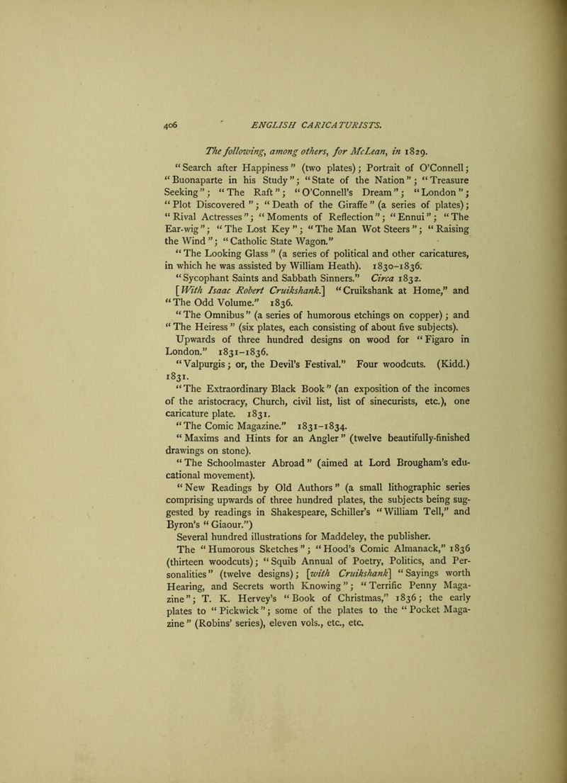 The following, among others, for McLean, in 1829. “ Search after Happiness ” (two plates); Portrait of O’Connell; “Buonaparte in his Study”; “State of the Nation”; “Treasure Seeking ” ; “ The Raft ” ; “ O’Connell’s Dream ” ; “ London ” ; “ Plot Discovered ” ; “ Death of the Giraffe ” (a series of plates); “Rival Actresses”; “Moments of Reflection”; “Ennui”; “The Ear-wig ”; “ The Lost Key ” ; “ The Man Wot Steers ”; “ Raising the Wind”; “Catholic State Wagon.” “ The Looking Glass ” (a series of political and other caricatures, in which he was assisted by William Heath). 1830-1836. “Sycophant Saints and Sabbath Sinners.” Circa 1832. [ With Isaac Robert Cruikshank.] “Cruikshank at Home,” and “The Odd Volume.” 1836. “ The Omnibus ” (a series of humorous etchings on copper); and “ The Heiress ” (six plates, each consisting of about five subjects). Upwards of three hundred designs on wood for “ Figaro in London.” 1831-1836. “Valpurgis; or, the Devil’s Festival,” Four woodcuts. (Kidd.) 1831. “The Extraordinary Black Book” (an exposition of the incomes of the aristocracy, Church, civil list, list of sinecurists, etc.), one caricature plate. 1831. “The Comic Magazine.” 1831-1834. “ Maxims and Hints for an Angler ” (twelve beautifully-finished drawings on stone). “ The Schoolmaster Abroad (aimed at Lord Brougham’s edu- cational movement). “ New Readings by Old Authors ” (a small lithographic series comprising upwards of three hundred plates, the subjects being sug- gested by readings in Shakespeare, Schiller’s “William Tell,” and Byron’s “ Giaour.”) Several hundred illustrations for Maddeley, the publisher. The “Humorous Sketches”; “Hood’s Comic Almanack,” 1836 (thirteen woodcuts); “Squib Annual of Poetry, Politics, and Per- sonalities ” (twelve designs); \with Cruikshank\ “ Sayings worth Hearing, and Secrets worth Knowing”; “Terrific Penny Maga- zine”; T. K. Hervey’s “Book of Christmas,” 1836; the early plates to “ Pickwick ”; some of the plates to the “ Pocket Maga- zine ” (Robins’ series), eleven vols., etc., etc.