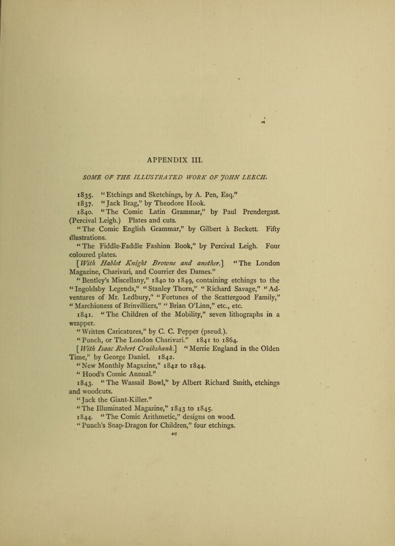SOME OF THE ILLUSTRATED WORK OF JOHN LEECH. 1835. “Etchings and Sketchings, by A. Pen, Esq.” 1837. “Jack Brag,” by Theodore Hook. 1840. “The Comic Latin Grammar,” by Paul Prendergast. (Percival Leigh.) Plates and cuts. “ The Comic English Grammar,” by Gilbert h Beckett. Fifty illustrations. “The Fiddle-Faddle Fashion Book,” by Percival Leigh. Four coloured plates. [With Hablot Knight Browne and another.'] “The London Magazine, Charivari, and Courrier des Dames.” “Bentley’s Miscellany,” 1840 to 1849, containing etchings to the “ Ingoldsby Legends,” “ Stanley Thorn,” “ Richard Savage,” “ Ad- ventures of Mr. Ledbury,” “Fortunes of the Scattergood Family,” “ Marchioness of Brinvilliers,” “ Brian O’Linn,” etc., etc. 1841. “The Children of the Mobility,” seven lithographs in a wrapper. “Written Caricatures,” by C. C. Pepper (pseud.). “Punch, or The London Charivari.” 1841 to 1864. [ With Isaac Robert Cruikshank.] “ Merrie England in the Olden Time,” by George Daniel. 1842. “New Monthly Magazine,” 1842 to 1844. “ Hood’s Comic Annual.” 1843. “The Wassail Bowl,” by Albert Richard Smith, etchings and woodcuts. “Jack the Giant-Killer.” “The Illuminated Magazine,” 1843 to 1845. 1844. “The Comic Arithmetic,” designs on wood. “ Punch’s Snap-Dragon for Children,” four etchings.