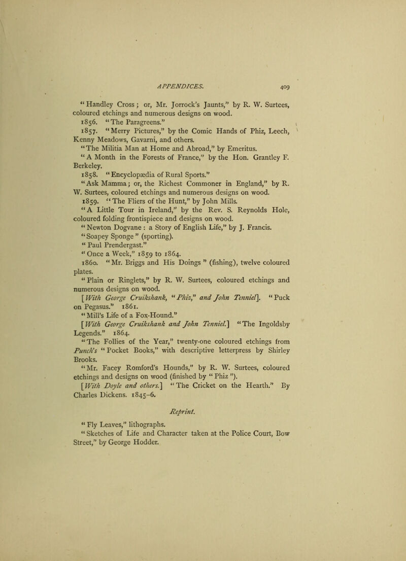 “Handley Cross; or, Mr. Jorrock’s Jaunts,” by R. W. Surtees, coloured etchings and numerous designs on wood. 1856. “The Paragreens.” 1857. “Merry Pictures,” by the Comic Hands of Phiz, Leech, Kenny Meadows, Gavarni, and others. “The Militia Man at Home and Abroad,” by Emeritus. “ A Month in the Forests of France,” by the Hon. Grantley F. Berkeley. 1858. “Encyclopaedia of Rural Sports.” “ Ask Mamma; or, the Richest Commoner in England,” by R. W. Surtees, coloured etchings and numerous designs on wood. 1859. “ The Fliers of the Hunt,” by John Mills. “A Little Tour in Ireland,” by the Rev. S. Reynolds Hole, coloured folding frontispiece and designs on wood. “ Newton Dogvane : a Story of English Life,” by J. Francis. “ Soapey Sponge ” (sporting). “ Paul Prendergast.” “ Once a Week,” 1859 to 1864. 1860. “Mr. Briggs and His Doings ” (fishing), twelve coloured plates. “ Plain or Ringlets,” by R. W. Surtees, coloured etchings and numerous designs on wood. [ With George Cruikshank, “Phiz,” and John Tenniel\ “Puck on Pegasus.” 1861. “ Mill’s Life of a Fox-Hound.” [ With George Cruikshank and John Tenniel.'] “The Ingoldsby Legends.” 1864. “The Follies of the Year,” twenty-one coloured etchings from Punch’s “ Pocket Books,” with descriptive letterpress by Shirley Brooks. “Mr. Facey Romford’s Hounds,” by R. W. Surtees, coloured etchings and designs on wood (finished by “ Phiz ”). [With Doyle and others.\ “The Cricket on the Hearth.” By Charles Dickens. 1845-6. Reprint. “ Fly Leaves,” lithographs. “ Sketches of Life and Character taken at the Police Court, Bow Street,” by George Hodder.