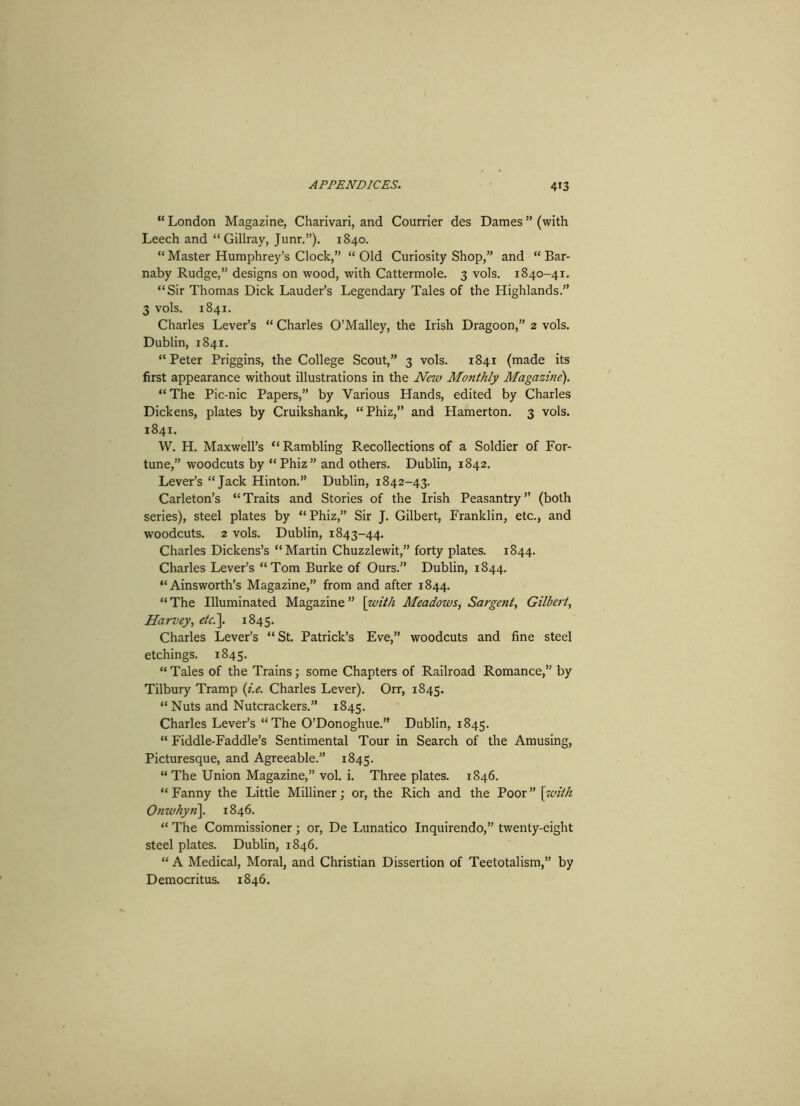 “ London Magazine, Charivari, and Courrier des Dames ” (with Leech and “Gillray, Junr.”). 1840. “ Master Humphrey’s Clock,” “ Old Curiosity Shop,” and “ Bar- naby Rudge,” designs on wood, with Cattermole. 3 vols. 1840-41. “Sir Thomas Dick Lauder’s Legendary Tales of the Highlands.” 3 vols. 1841. Charles Lever’s “ Charles O’Malley, the Irish Dragoon,” 2 vols. Dublin, 1841. “Peter Priggins, the College Scout,” 3 vols. 1841 (made its first appearance without illustrations in the New Monthly Magazine). “ The Pic-nic Papers,” by Various Hands, edited by Charles Dickens, plates by Cruikshank, “Phiz,” and Hamerton. 3 vols. 1841. W. H. Maxwell’s “ Rambling Recollections of a Soldier of For- tune,” woodcuts by “Phiz” and others. Dublin, 1842. Lever’s “Jack Hinton.” Dublin, 1842-43. Carleton’s “Traits and Stories of the Irish Peasantry” (both series), steel plates by “Phiz,” Sir J. Gilbert, Franklin, etc., and woodcuts. 2 vols. Dublin, 1843-44. Charles Dickens’s “Martin Chuzzlewit,” forty plates. 1844. Charles Lever’s “Tom Burke of Ours.” Dublin, 1844. “Ainsworth’s Magazine,” from and after 1844. “ The Illuminated Magazine ” [with Meadows, Sargent, Gilbert, Harvey, etc.]. 1845. Charles Lever’s “ St. Patrick’s Eve,” woodcuts and fine steel etchings. 1845. “Tales of the Trains; some Chapters of Railroad Romance,” by Tilbury Tramp (i.e. Charles Lever). Orr, 1845. “Nuts and Nutcrackers.” 1845. Charles Lever’s “The O’Donoghue.” Dublin, 1845. “ Fiddle-Faddle’s Sentimental Tour in Search of the Amusing, Picturesque, and Agreeable.” 1845. “ The Union Magazine,” vol. i. Three plates. 1846. “ Fanny the Little Milliner; or, the Rich and the Poor ” [with Onwhyn]. 1846. “ The Commissioner; or, De Lunatico Inquirendo,” twenty-eight steel plates. Dublin, 1846. “ A Medical, Moral, and Christian Dissertion of Teetotalism,” by Democritus. 1846.