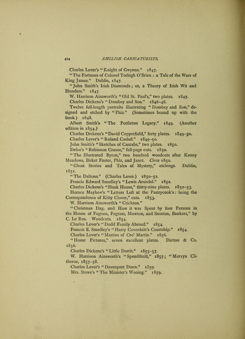 Charles Lever’s “Knight of Gvvynne.” 1847. “The Fortunes of ColonelTorlogh O’Brien : a Tale of the Wars of King James.” Dublin, 1847. “John Smith’s Irish Diamonds; or, a Theory of Irish Wit and Blunders.” 1847. W. Harrison Ainsworth’s “Old St. Paul’s,” two plates. 1847. Charles Dickens’s “ Dornbey and Son.” 1846-48. Twelve full-length portraits illustrating “ Dombey and Son,” de- signed and etched by “Phiz.” (Sometimes bound up with the book.) 1848. Albert Smith’s “The Pottleton Legacy.” 1849. (Another edition in 1854.) Charles Dickens’s “David Copperfield,” forty plates. 1849-50. Charles Lever’s “Roland Cashel.” 1849-50. John Smith’s “Sketches of Cantabs,” two plates. 1850. Defoe’s “Robinson Crusoe,” full-page cuts. 1850. “The Illustrated Byron,” two hundred woodcuts after Kenny Meadows, Birket Foster, Phiz, and Janet. Cii-ca 1850. “ Ghost Stories and Tales of Mystery,” etchings. Dublin, 1851. “ The Daltons.” (Charles Lever.) 1850-52. Francis Edward Smedley’s “Lewis Arundel.” 1852. Charles Dickens’s “Bleak House,” thirty-nine plates. 1852-53. Horace Mayhew’s “ Letters Left at the Pastrycook’s: being the Correspondence of Kitty Clover,” cuts. 1853. W. Harrison Ainsworth’s “ Crichton.” “ Christmas Day, and How it was Spent by four Persons in the House of Fograss, Fograss, Mowton, and Snorton, Bankers,” by C. Le Ros. Woodcuts. 1854. Charles Lever’s “ Dodd Family Abroad.” 1854. Francis E. Smedley’s “Harry Coverdale’s Courtship.” 1854. Charles Lever’s “Martins of Cro’ Martin.” 1856. “ Home Pictures,” seven excellent plates. Darton & Co. 1856. Charles Dickens’s “Little Dorrit.” 1855-57. W. Harrison Ainsworth’s “Spendthrift,” 1857; “ Mervyn Cli- theroe, 1857-58. Charles Lever’s “Davenport Dunn.” 1859. Mrs. Stowe’s “ The Minister’s Wooing.” 1859.