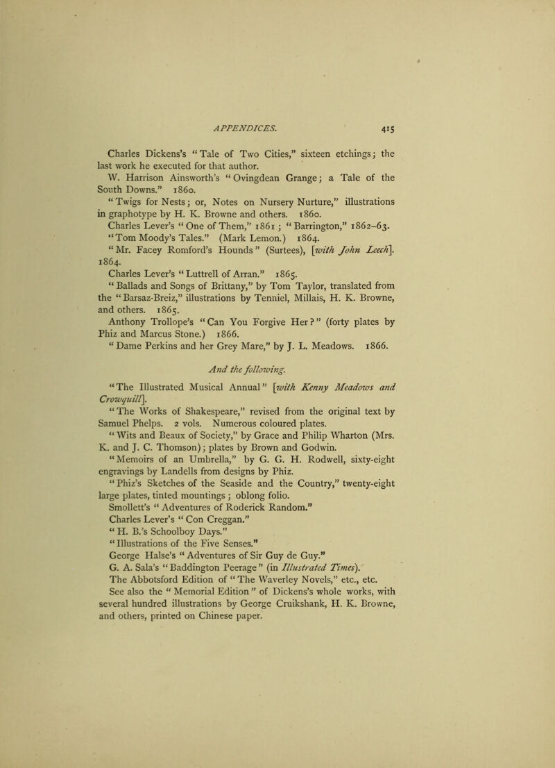 Charles Dickens’s “ Tale of Two Cities,” sixteen etchings; the last work he executed for that author. W. Harrison Ainsworth’s “ Ovingdean Grange; a Tale of the South Downs.” i860. “Twigs for Nests; or, Notes on Nursery Nurture,” illustrations in graphotype by H. K. Browne and others, i860. Charles Lever’s “One of Them,” 1861 ; “Barrington,” 1862-63. “Tom Moody’s Tales.” (Mark Lemon.) 1864. “ Mr. Facey Romford’s Hounds ” (Surtees), [with John LeecK\. 1864. Charles Lever’s “Luttrell of Arran.” 1865. “ Ballads and Songs of Brittany,” by Tom Taylor, translated from the “ Barsaz-Breiz,” illustrations by Tenniel, Millais, H. K. Browne, and others. 1865. Anthony Trollope’s “ Can You Forgive Her ? ” (forty plates by Phiz and Marcus Stone.) 1866. “Dame Perkins and her Grey Mare,” by J. L. Meadows. 1866. And the following. “ The Illustrated Musical Annual ” [with Kenny Meadows and Crowquilf\. “ The Works of Shakespeare,” revised from the original text by Samuel Phelps. 2 vols. Numerous coloured plates. “ Wits and Beaux of Society, by Grace and Philip Wharton (Mrs. K. and J. C. Thomson); plates by Brown and Godwin. “Memoirs of an Umbrella,” by G. G. H. Rodwell, sixty-eight engravings by Landells from designs by Phiz. “ Phiz’s Sketches of the Seaside and the Country,” twenty-eight large plates, tinted mountings ; oblong folio. Smollett’s “ Adventures of Roderick Random.” Charles Lever’s “ Con Creggan.” “ H. B.’s Schoolboy Days.” “ Illustrations of the Five Senses.” George Halse’s “ Adventures of Sir Guy de Guy.” G. A. Sala’s “ Baddington Peerage ” (in Illustrated Times). The Abbotsford Edition of “ The Waverley Novels,” etc., etc. See also the “ Memorial Edition ” of Dickens’s whole works, with several hundred illustrations by George Cruikshank, H. K. Browne, and others, printed on Chinese paper.