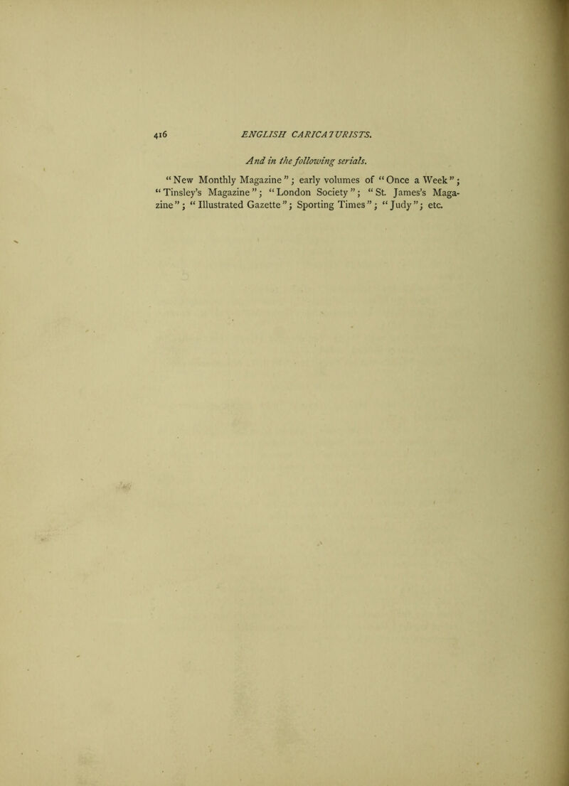 And in the following serials. “New Monthly Magazine ”; early volumes of “Once a Week”; “Tinsley’s Magazine”; “London Society”; “St. James’s Maga- zine”; “Illustrated Gazette”; Sporting Times”; “Judy”; etc.