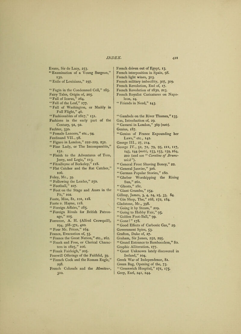 Evans, Sir de Lacy, 253. “Examination of a Young Surgeon,” 130. “ Exile of Louisiana,” 197. “ Fagin in the Condemned Cell,” 185. Fairy Tales, Origin of, 205. “ Fall of Icarus,” 264. “Fall of the Leaf,” 177. “ Fall of Washington, or Maddy in Full Flight,” 46. “Fashionables of 1817,” 151. Fashions in the early part of the Century, 91, 92. Fechter, 330. “ Female Lancers,” etc., 94. Ferdinand VII., 98. “ Figaro in London,” 222-229, 232. “ Fine Lady, or The Incomparable,” 152. “ Finish to the Adventures of Tom, Jerry, and Logic,” 113. “ Fitzalleyne of Berkeley,” 118. “Flat Catcher and the Rat Catcher,” 106. Foley, Mr., 39. “ Following the Leader,” 250. “ Football,” 107. “ Foot on the Stage and Asses in the Pit,” 102. Foote, Miss, 81, 101, 118. Foote v. Hayne, 118. “ Foreign Affairs,” 285. “Foreign Rivals for British Patron- age,” 105. Forrester, A. H. (Alfred Crowquill), 194. 368-37L 4la “ Four Mr. Prices,” 164. France, Evacuation of, 55. “ France the Great Nation,” etc., 162. “ Frank and Free, or Clerical Charac- ters in 1825,” 106. “ Frank Fairleigh,” 205. Freewill Offerings of the Faithful, 39. “ French Cock and the Roman Eagle,” 298. French Colonels and the Moniteur, 310. French driven out of Egypt, 13. French interposition in Spain, 98. French light wines, 313. French military imbecility, 307, 309. French Revolution, End of, 17. French Revolution of 1830, 213. French Royalist Caricatures on Napo- leon, 24. “ Friends in Need,” 143. “ Gambols on the River Thames,” 135. Gas, Introduction of, 29. “ Gavarni in London,” 369 (note). Genius, 187. “Genius of France Expounding her Laws,” etc., 142. George III., 27, 214. George IV., 52, 72, 79, 95, in, 117, 143, 144 (note), 153, 155, 159, 164, 210 (and see “ Carolme of Bruns- wick ”). “ General Frost Shaving Boney,” 22. “ General Janvier,” 306. “German Popular Stories,” 180. “ Gheber Worshipping the Rising Sun,” 261. “ Ghosts,” 181. “Giant Grumbo,” 154. Gillray, James, 3, 4, 24, 25, 33, 84. “Gin Shop, The,” 168, 172, 184. Gladstone, Mr., 398. “ Going it by Steam,” 209. “Going to Hobby Fair,” 95. “Golden Foot-Ball,” 99. “ Gone 1 ” 178. “ Good Effects of Carbonic Gas,” 29. Government Spies, 53. Grafton, Duke of, 27. Graham, Sir James, 252, 293. “ Grand Entrance to Bamboozlem,” 80. Graphic Alliteration, 177. “ Great Unknown lately discovered in Ireland,” 104. Greek War of Independence, 81. Green Bag, Opening of the, 73. “Greenwich Hospital,” 171, 175. Grey, Earl, 241, 244.