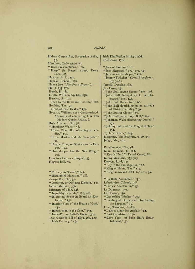 Habeas Corpus Act, Suspension of the, 52. Hamilton, Lady Anne, 73. “ Hare Presumptuous,” 106. “ Harp ” (in Russell Street, Drury Lane), 87. Haydon, B. R., 173. Haynau, General, 298. Hayne (see “ Pea-Green Hayne”). H3, 5, 235-276. Heath, H., 84. Heath, William, 84, 104, 238. Hervieu, A., 194. “ Hint to the Blind and Foolish,” 162. Hobbies, The, 59. “Hobby-Horse Dealer,” 154. Hogarth, William, not a Caricaturist, 6. Absurdity of comparing him with Modern Comic Artists, 6. Holy Alliance, The, 98. “ Homburg Waltz,” 58. “Horse Chancellor obtaining a Ver- dict,” 159. “Horse Marine and his Trumpeter,” 91. “ Hostile Press, or Shakspeare in Dan- ger,” 104. “How do you like the New Whig?” 296. How to set up as a Prophet, 39. Hughes Ball, 99. “ I’ll be your Second,” 241. “Illuminated Magazine,” 286. Incroyables, The, 91. “ Impostor, or Obstetric Dispute,” 134. Indian Mutinies, 396. Informers of 1817, 148. “ Ingoldsby Legends,” 289, 400. “Interesting Scene on Board an East- Indian,” 152. “ Interior View of the House of God,” 13°. “Introduction to the Gout,” 152. “ Ireland” : an Artist’s Dream, 3S4. Irish Coercion Bill of 1833, 269, 270. “Irish Decency,” 154- Irish Disaffection in 1833, 266. Irish Fesla, 178. “Jack o’ Lantern,” 181. “Jack Sheppard,” 172, 199, 343. “Je vous n’entends pas,” 122. “Jemmy Twitcher” (Lord Brougham), 265 (note). Jerrold, Douglas, 387. Jim Crow, 252. “John Bull buying Stones,” etc., 146. “John Bull brought up for a Dis- charge,” etc., 147. “John Bull Done Over,” 60. “John Bull flourishing in an attitude of Strict Neutrality,” 99. “John Bull in Clover,” 60. “John Bull versus Pope Bull,” 106. “Jonathan Wyld discovering Darrell,” 172. “Johnny Bull and his Forged Notes,” 154. “John’s Dream,” 143. Josephine, The Empress, 3, 20, 25. Judge, Mr., 102. Kaleidoscope, The, 58. Kean, Edmund, 54, 103. “ Kean’s Head ” (Russel Court), 86. Kenny Meadows, 355-363. Kenyon, Lord, 241. “ Key to the Investigation,” 67. “King at Home, The,” 117. “King Gourmand XVIII.,” etc., 99. “La Belle Assemblee,” 151. Labedoyere, Colonel, 138. “Ladies’ Accelerator,” 95. La Diligence, 159. La Douane, 159. “Lancashire Witches,” 200. “Landing at Dover and Overhauling the Baggage,” 95. Lane, Theodore, 84-88. “ L’apres-diner des Anglais,” 24. “Last Cab-driver,” 176. “Leap Year, or John Bull’s Estab- lishment,” 50.