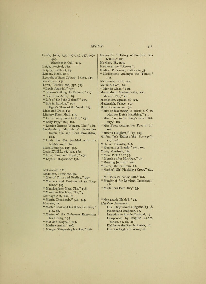 42 3 Leech, John, 233, 277-335, 337. 4°7- 409. “ Sketches in Oil,” 315. Leigh, Percival, 282. Leipzig, Battle of, 24. Lemon, Mark, 201. Leopold of Saxe-Coburg, Prince, 145. Les Graces, 151. Lever, Charles, 200, 352, 375. “ Lewis Arundel,” 337. “ Libra—Striking the Balance,” 177. “Life of an Actor,” 85. “ Life of Sir John Falstaff,” 205. “Life in London,” 109. Egan’s Share of the Work, 113. Lines and Dots, 151. Literary Black-Mail, 115. “ Little Boney gone to Pot,” 132. “Lolly Pop,” etc., 162. “London Barrow Woman, The,” 169. Londonderry, Marquis of: Scene be- tween him and Lord Brougham, 262. “Louis the Fat troubled with the Nightmare,” 162. Louis Philippe, 297, 383. Louis XVIII., 98, 143, 162. “Love, Law, and Physic,” 154. “Loyalist Magazine,” 131. McConnell, 372. Maddison, President, 46. “ Man of Taste and Feeling,” 209. “ Manners and Customs of ye Eng- lishe, ” 385. “ Manslaughter Men, The,” 158. “ March to Finchley, The,” 7. Marriage Act, The, 81. “Martin Chuzzlewit,” 341, 344. Massena, 21. “ Master Cook and his Black Scullion,” etc., 96. “ Master of the Ordnance Exercising his Hobby,” 95. “Mat de Cocagne,” 143. “ Matheworama,” 106. “ Mauger Sharpening his Axe,” 186. Maxwell’s “ History of the Irish Re- bellion,” 186. Mayhew, H., 201. Meadows (see “Kenny). Medical Profession, Satire on, 35. “ Meditations Amongst the Tombs,” 132. Melbourne, Lord, 252. Melville, Lord, 28. “ Mer de Glace,” 159. Mercandotti, Madamoiselle, loo. “Meteor, The,” 128. Methodism, Spread of, 129. Metternich, Prince, 150. Milan Commission, 96. “ Miss endeavouring to excite a Glow with her Dutch Plaything,” 41. “ Miss Foote in the King’s Bench Bat- tery,” 102. “ Miss Foote putting her Foot in it,” 102. “Miser’s Daughter,” 173, 199. Mitford, Jack (Editor of the “ Scourge ”), 129 (note). Mob, A Cowardly, 247. “ Moments of Prattle,” etc., 102. Moray Minstrels, 374. “ More Plots ! !! ” 53. “ Morning after Marriage,” 97. “ Morning Journal,” 240. Moscow, Retreat from, 22. “ Mother’s Girl Plucking a Crow,” etc., 91. “ Mr. Punch’s Fancy Ball,” 287. “ Murder of Sir Rowland Trenchard,” 185. “ Mysterious Fair One,” 95. “ Nap nearly Nabb’d,” 22. Napoleon Bonaparte. His Policy towards England, 13-18. Proclaimed Emperor, 17. Intention to invade England, 17. Lampooned by English Carica- turists, 19, 24, 26. Dislike to the Revolutionists, 26. His Star begins to Wane, 22.