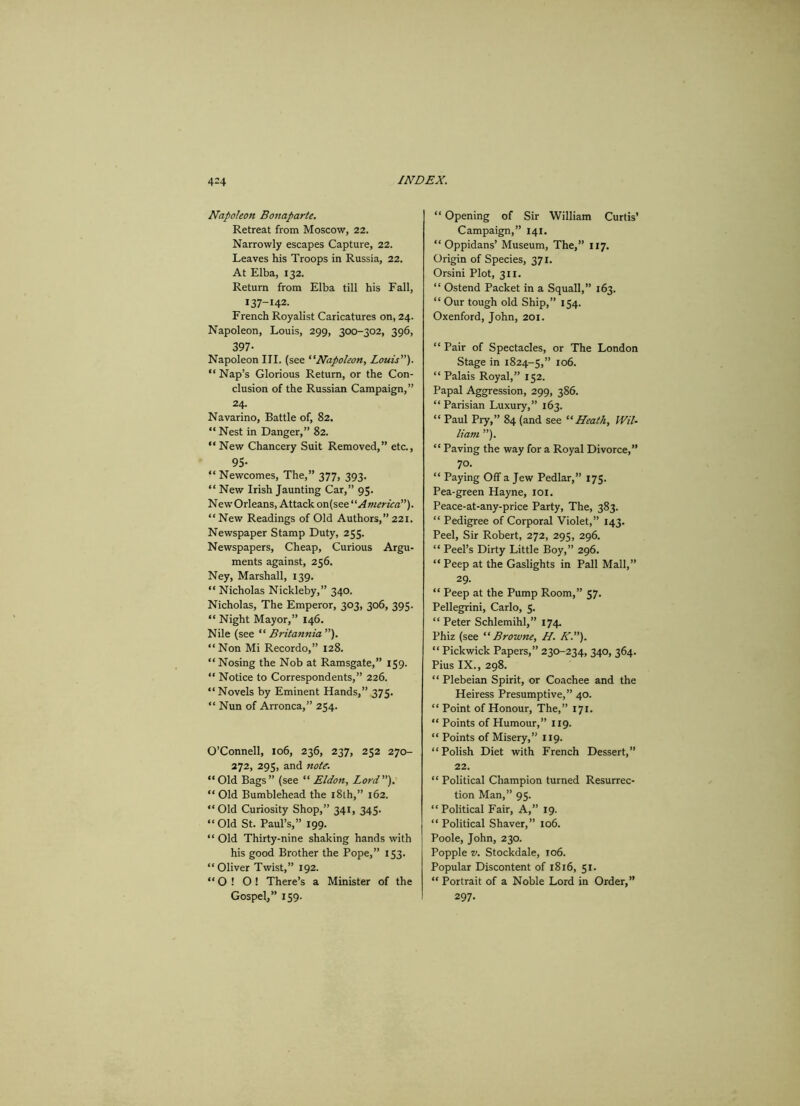 Napoleon Bonaparte. Retreat from Moscow, 22. Narrowly escapes Capture, 22. Leaves his Troops in Russia, 22. At Elba, 132. Return from Elba till his Fall, 137-142. French Royalist Caricatures on, 24. Napoleon, Louis, 299, 300-302, 396, 397- Napoleon III. (see “Napoleon, Louis'''). “ Nap’s Glorious Return, or the Con- clusion of the Russian Campaign,” 24. Navarino, Battle of, 82. “ Nest in Danger,” 82. “ New Chancery Suit Removed,” etc., 95- “ Newcomes, The,” 377, 393. “ New Irish Jaunting Car,” 95. NewOrleans, Attack on(s America”). “New Readings of Old Authors,” 221. Newspaper Stamp Duty, 255. Newspapers, Cheap, Curious Argu- ments against, 256. Ney, Marshall, 139. “ Nicholas Nickleby,” 340. Nicholas, The Emperor, 303, 306, 395. “ Night Mayor,” 146. Nile (see “ Britannia ”). “ Non Mi Recordo,” 128. “ Nosing the Nob at Ramsgate,” 159. “ Notice to Correspondents,” 226. “Novels by Eminent Hands,” 375. “ Nun of Arronca,” 254. O’Connell, 106, 236, 237, 252 270- 272, 295, and note. “Old Bags” (see “ Eldon, Lord). “ Old Bumblehead the 18th,” 162. “Old Curiosity Shop,” 341, 345. “Old St. Paul’s,” 199. “ Old Thirty-nine shaking hands with his good Brother the Pope,” 153. “ Oliver Twist,” 192. “ O ! O ! There’s a Minister of the Gospel,” 159. “ Opening of Sir William Curtis’ Campaign,” 141. “ Oppidans’ Museum, The,” 117. Origin of Species, 371. Orsini Plot, 311. “ Ostend Packet in a Squall,” 163. “ Our tough old Ship,” 154. Oxenford, John, 201. “ Pair of Spectacles, or The London Stage in 1824-5,” 106. “ Palais Royal,” 152. Papal Aggression, 299, 386. “ Parisian Luxury,” 163. “ Paul Pry,” 84 (and see “Heath, Wil- liam ”). “ Paving the way for a Royal Divorce,” 70. “ Paying Off a Jew Pedlar,” 175. Pea-green Hayne, 101. Peace-at-any-price Party, The, 383. “ Pedigree of Corporal Violet,” 143. Peel, Sir Robert, 272, 295, 296. “ Peel’s Dirty Little Boy,” 296. “ Peep at the Gaslights in Pall Mall,” 29. “ Peep at the Pump Room,” 57. Pellegrini, Carlo, 5. “ Peter Schlemihl,” 174, Phiz (see “ Browne, H. K.). “ Pickwick Papers,” 230-234, 340, 364. Pius IX., 298. “ Plebeian Spirit, or Coachee and the Heiress Presumptive,” 40. “ Point of Honour, The,” 171. “ Points of Humour,” 119. “ Points of Misery,” 119. “Polish Diet with French Dessert,” 22. “ Political Champion turned Resurrec- tion Man,” 95. “ Political Fair, A,” 19. “ Political Shaver,” 106. Poole, John, 230. Popple v. Stockdale, 106. Popular Discontent of 1816, 51. “ Portrait of a Noble Lord in Order,” 297.