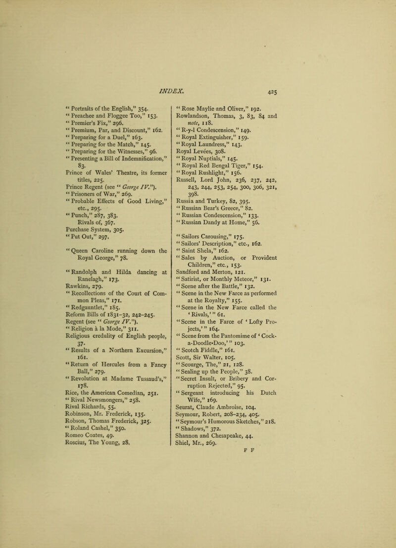 “ Portraits of the English,” 354. “ Preachee and Floggee Too,” 153. “ Premier’s Fix,” 296. “ Premium, Par, and Discount,” 162. “ Preparing for a Duel,” 163. “ Preparing for the Match,” 145. “ Preparing for the Witnesses,” 96. “ Presenting a Bill of Indemnification,” 83. Prince of Wales’ Theatre, its former titles, 225. Prince Regent (see “ George IV.”). “ Prisoners of War,” 269. “ Probable Effects of Good Living,” etc., 295. “ Punch,” 287, 383. Rivals of, 367. Purchase System, 305. “ Put Out,” 297. “ Queen Caroline running down the Royal George,” 78. “ Randolph and Hilda dancing at Ranelagh,” 173. Rawkins, 279. “ Recollections of the Court of Com- mon Pleas,” 171. “ Redgauntlet,” 185. Reform Bills of 1831-32, 242-245. Regent (see “ George IV.”). “ Religion a la Mode,” 311. Religious credulity of English people, 37- “ Results of a Northern Excursion,” 161. “Return of Hercules from a Fancy Ball,” 279. “ Revolution at Madame Tussaud’s,” 178. Rice, the American Comedian, 251. “ Rival Newsmongers,” 258. Rival Richards, 55. Robinson, Mr. Frederick, 135. Robson, Thomas Frederick, 325. “ Roland Cashel,” 350. Romeo Coates, 49. Roscius, The Young, 28. “ Rose Maylie and Oliver,” 192. Rowlandson, Thomas, 3, 83, 84 and note, 118. “ R-y-1 Condescension,” 149. “ Royal Extinguisher,” 159. “ Royal Laundress,” 143. Royal Levees, 308. “Royal Nuptials,” 145. “ Royal Red Bengal Tiger,” 154. “ Royal Rushlight,” 156. Russell, Lord John, 236, 237, 242, 243, 244, 253, 254, 300, 306, 321, 398- Russia and Turkey, 82, 395. “ Russian Bear’s Greece,” 82. “ Russian Condescension,” 133. “ Russian Dandy at Home,” 56. “Sailors Carousing,” 175. “Sailors’ Description,” etc., 162. “ Saint Shela,” 162. “ Sales by Auction, or Provident Children,” etc., 153. Sandford and Merton, 121. “ Satirist, or Monthly Meteor,” 131. “ Scene after the Battle,” 132. “ Scene in the New Farce as performed at the Royalty,” 155. “ Scene in the New Farce called the ‘Rivals,’” 61. “ Scene in the Farce of ‘ Lofty Pro- jects,’ ” 164. “ Scene from the Pantomime of ‘ Cock- a-Doodle*Doo,’ ” 103. “ Scotch Fiddle,” 161. Scott, Sir Walter, 105. “Scourge, The,” 21, 128. “ Sealing up the People,” 38. “Secret Insult, or Bribery and Cor- ruption Rejected,” 95. “ Sergeant introducing his Dutch Wife,” 169. Seurat, Claude Ambroise, 104. Seymour, Robert, 208-234, 405. “Seymour’s Humorous Sketches,” 218. “ Shadows,” 372. Shannon and Chesapeake, 44. Shiel, Mr., 269. F F