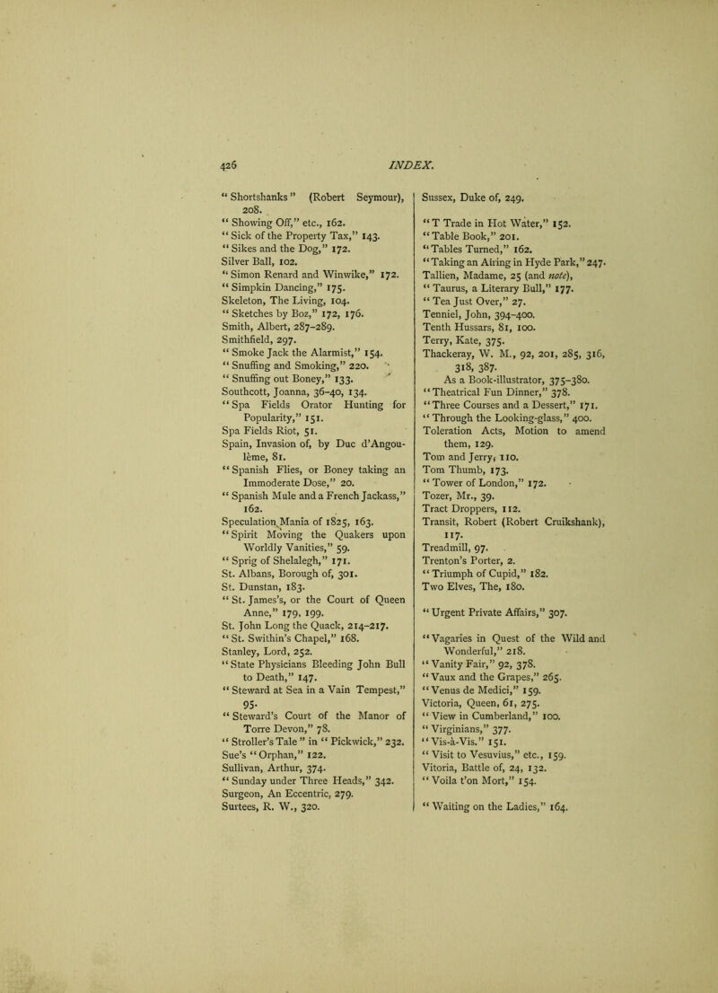 “ Shortshanks ” (Robert Seymour), 208. “ Showing Off,” etc., 162. “ Sick of the Property Tax,” 143. “ Sikes and the Dog,” 172. Silver Ball, 102. “ Simon Renard and Winwike,” 172. “ Simpkin Dancing,” 175. Skeleton, The Living, 104. “ Sketches by Boz,” 172, 176. Smith, Albert, 287-289. Smithfield, 297. “ Smoke Jack the Alarmist,” 154. “ Snuffing and Smoking,” 220. “ Snuffing out Boney,” 133. Southcott, Joanna, 36-40, 134. “Spa Fields Orator Hunting for Popularity,” 151. Spa Fields Riot, 51. Spain, Invasion of, by Due d’Angou- leme, 81. “ Spanish Flies, or Boney taking an Immoderate Dose,” 20. “ Spanish Mule and a French Jackass,” 162. Speculation, Mania of 1825, 163. “ Spirit Moving the Quakers upon Worldly Vanities,” 59. “ Sprig of Shelalegh,” 171. St. Albans, Borough of, 301. St. Dunstan, 183. “ St. James’s, or the Court of Queen Anne,” 179, 199. St. John Long the Quack, 214-217. “St. Swithin’s Chapel,” 168. Stanley, Lord, 252. “ State Physicians Bleeding John Bull to Death,” 147. “ Steward at Sea in a Vain Tempest,” 95- “ Steward’s Court of the Manor of Torre Devon,” 78. “ Stroller’s Tale ” in “ Pickwick,” 232. Sue’s “Orphan,” 122. Sullivan, Arthur, 374. “ Sunday under Three Heads,” 342. Surgeon, An Eccentric, 279. Surtees, R. W., 320. Sussex, Duke of, 249. “T Trade in Hot Water,” 152. “ Table Book,” 201. “Tables Turned,” 162. “Taking an Airing in Hyde Park,” 247. Tallien, Madame, 25 (and note), “ Taurus, a Literary Bull,” 177. “ Tea Just Over,” 27. Tenniel, John, 394-400. Tenth Hussars, 81, 100. Terry, Kate, 375. Thackeray, W. M., 92, 201, 285, 316, 318. 387- As a Book-illustrator, 375-380. “Theatrical Fun Dinner,” 378. “Three Courses and a Dessert, ” 171. “ Through the Looking-glass,” 400. Toleration Acts, Motion to amend them, 129. Tom and Jerry, no. Tom Thumb, 173. “ Tower of London,” 172. Tozer, Mr., 39. Tract Droppers, 112. Transit, Robert (Robert Cruikshank), 117- Treadmill, 97. Trenton’s Porter, 2. “ Triumph of Cupid,” 182. Two Elves, The, 180. “ Urgent Private Affairs,” 307. “Vagaries in Quest of the Wild and Wonderful,” 218. “ Vanity Fair,” 92, 378. “ Vaux and the Grapes,” 265. “Venus de Medici,” 159. Victoria, Queen, 61, 275. “View in Cumberland,” 100. “ Virginians,” 377. “Vis-a-Vis.” 151. “ Visit to Vesuvius,” etc., 159. Vitoria, Battle of, 24, 132. “ Voila t’on Mort,” 154. “ Waiting on the Ladies,” 164.