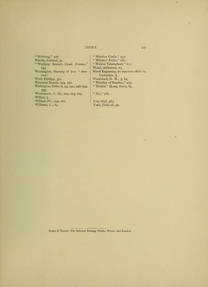 “ Waltzing,” 107. Wardle, Colonel, 31. “ Washing Boney’s Court Dresses,” 143- Washington, Burning of (see “Ame- rica.” Watts Phillips, 372. Waverley Novels, 104, 176. Wellington, Duke of, 55, 141, 246-249, 395- Westmacott, C. M., 100, 115, 119. Wilkes, 7. William IV., 245, 261. Williams, C., S4. “ Windsor Castle,” 199. “ Witches’ Frolic,” 181. “ Wolves Triumphant,” 103. Wood, Alderman, 73. Wood Engraving, its injurious effect on Caricature, 5. Woodward, G. M., 3, 84. “ Worship of Bacchus,” 203. “ Wrekin ” (Long Acre), 87. “ Xit,” 1S6. Year 1848, 383. York, Duke of, 30. \ Butler & Tanner, The Selwood Printing Works, Frome, and London.