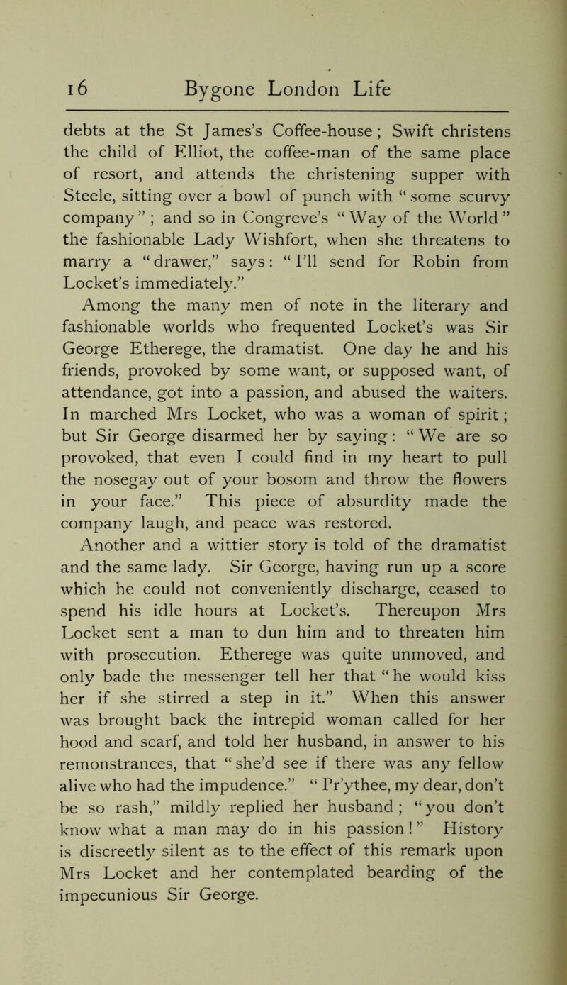 debts at the St James’s Coffee-house; Swift christens the child of Elliot, the coffee-man of the same place of resort, and attends the christening supper with Steele, sitting over a bowl of punch with “ some scurvy company” ; and so in Congreve’s “Way of the World” the fashionable Lady Wishfort, when she threatens to marry a “drawer,” says: “I’ll send for Robin from Locket’s immediately.” Among the many men of note in the literary and fashionable worlds who frequented Locket’s was Sir George Etherege, the dramatist. One day he and his friends, provoked by some want, or supposed want, of attendance, got into a passion, and abused the waiters. In marched Mrs Locket, who was a woman of spirit; but Sir George disarmed her by saying: “ We are so provoked, that even I could find in my heart to pull the nosegay out of your bosom and throw the flowers in your face.” This piece of absurdity made the company laugh, and peace was restored. Another and a wittier story is told of the dramatist and the same lady. Sir George, having run up a score which he could not conveniently discharge, ceased to spend his idle hours at Locket’s. Thereupon Mrs Locket sent a man to dun him and to threaten him with prosecution. Etherege was quite unmoved, and only bade the messenger tell her that “ he would kiss her if she stirred a step in it.” When this answer was brought back the intrepid woman called for her hood and scarf, and told her husband, in answer to his remonstrances, that “ she’d see if there was any fellow alive who had the impudence.” “ Pr’ythee, my dear, don’t be so rash,” mildly replied her husband; “you don’t know what a man may do in his passion! ” History is discreetly silent as to the effect of this remark upon Mrs Locket and her contemplated bearding of the impecunious Sir George.